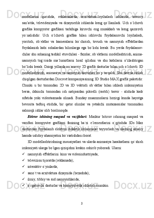 3modellarini   qurishda,   reklamalarda,   arxitektura-loyihalash   ishlarida,   tasviriy
san’atda,   televideniyada   va   dizaynerlik   ishlarida   keng   qo`llaniladi.   Uch   o`lchovli
grafika   kompyuter   grafikasi   tarkibiga   kiruvchi   eng   murakkab   va   keng   qamrovli
yo`nalishdir.   Uch   o`lchovli   grafika   bilan   ishlovchi   foydalanuvchi   loyihalash,
yoritish,   ob`ektlar   va   kameralarni   ko`chirish,   tovush   va   namoyish   effektlardan
foydalanish   kabi   sohalardan   bilimlarga   ega   bo`lishi   kerak.   Bu   yerda   foydalanuv-
chilar   shu   sohaning   tashkil   etuvchilari   -   fazolar,   ob`ektlarni   modellashtirish,   anima-
namoyish   tog`risida   ma`lumotlarni   hosil   qilishni   va   shu   kabilarni   o’zlashtirgan
bo’lishi kerak. Oxirgi yillarda an`anaviy   2D grafik dasturlar bilan uch o`lchovli 3D
modellashtirish, animasiya va namoyish dasturlari ko`p tarqaldi. Shu davrda ishlab
chiqilgan dasturlardan Discreet kompaniyasining 3D Studio MAX grafik paketidir.
Chunki   u   bir   tomondan   2D   va   3D   vektorli   ob`ektlar   bilan   ishlash   imkoniyatini
bersa,   ikkinchi   tomondan   ish   natijasidan   pikselli   (rastrli)   tasvir   -   alohida   kadr
sifatida   yoki   videotasmada   olinadi.   Bunday   muammolarni   hozirgi   kunda   hayotga
bevosita   tadbiq   etishda,   bir   qator   olimlar   va   yetakchi   mutaxassislar   tomonidan
salmoqli ishlar olib borilmoqda.
Bitiruv   ishining   maqsad   va   vazifalari:   Mazkur   bitiruv   ishining   maqsad   va
vazifasi   kompyuter   grafikasi   fanining   ba`zi   e`lementlarini   o`qitishda   3Ds   Max
dasturidan foydalanib elektron didaktik ishlanmalar tayyorlash va ularning amaliy
hamda uslubiy ahamiyatini ko`rsatishdan iborat.
3D modellashtirishning xususiyatlari va ularda animasiya harakatlarni qo`shish
imkoniyati ularga bo`lgan qiziqishni keskin oshirib yuboradi. Ularni:
 namoyish   effektlarini   kino   va   videoindustriyada;
 televizion   tijoratda   (reklamada);
 interaktiv   o`yinlarda;
 sano`t   va   arxitektura   dizaynida   (bezashda);
 ilmiy,   tibbiy   va   sud  namoyishlarida;
 o`rgatuvchi   dasturlar   va   kompyuterda   ishlatish   mumkin.