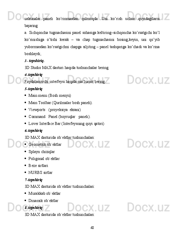 40uskunalar   paneli   ko’rinmasdan   qolmoqda.   Uni   ko’rish   uchun   quyidagilarni
bajaring:
a.   Sichqoncha tugmachasini panel sohasiga keltiring–sichqoncha ko’rsatgichi ko’l
ko’rinishiga   o’tishi   kerak   –   va   chap   tugmachasini   bosing,keyin,   uni   qo’yib
yubormasdan ko’rsatgichni chapga siljiting – panel tashqariga ko’chadi va ko’rina
boshlaydi;
3- topshiriq.
3D   Studio   MAX   dasturi   haqida   tushunchalar   bering.
4- topshiriq
Foydalanuvchi   interfeysi   haqida   ma’lumot   bering.
5- topshiriq
 Main   menu   (Bosh  menyu)
 Main   Toolbar   (Qurilmalar   bosh   paneli).
 Viewports (proyeksiya   ekrani)
 Command Panel   (buyruqlar paneli).
 Lover   Interface   Bar   (Interfeysning   quyi   qatori)
6- topshiriq
3D   MAX   dasturida   ob`ektlar   tushunchalari:
 Geometrik   ob`ektlar
 Splayn   chiziqlar
 Poligonal   ob`ektlar
 Beze  sirtlari
 NURBS   sirtlar
7- topshiriq
3D   MAX   dasturida   ob`ektlar   tushunchalari:
 Murakkab   ob`ektlar
 Dinamik   ob`ektlar
8- topshiriq
3D   MAX   dasturida   ob`ektlar   tushunchalari: 