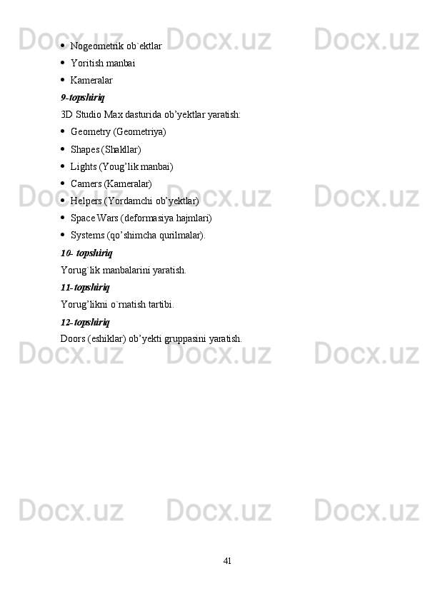 41 Nogeometrik   ob`ektlar
 Yoritish   manbai
 Kameralar
9- topshiriq
3D   Studio   Max   dasturida   ob’yektlar   yaratish:
 Geometry   (Geometriya)
 Shapes  (Shakllar)
 Lights   (Youg’lik   manbai)
 Camers   (Kameralar)
 Helpers   (Yordamchi   ob’yektlar)
 Space   Wars   (deformasiya   hajmlari)
 Systems   (qo’shimcha   qurilmalar).
10- topshiriq
Yorug`lik   manbalarini   yaratish.
11- topshiriq
Yorug’likni   o`rnatish   tartibi.
12- topshiriq
Doors   (eshiklar)   ob’yekti   gruppasini   yaratish. 