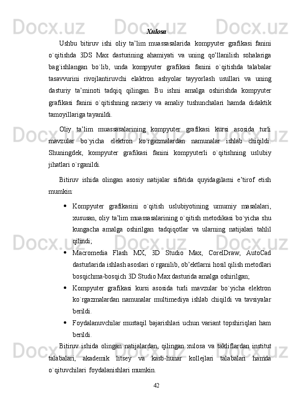 42Xulosa
Ushbu   bitiruv   ishi   oliy   ta’lim   muassasalarida   kompyuter   grafikasi   fanini
o`qitishda   3DS   Max   dasturining   ahamiyati   va   uning   qo’llanilish   sohalariga
bag`ishlangan   bo`lib,   unda   kompyuter   grafikasi   fanini   o`qitishda   talabalar
tasavvurini   rivojlantiruvchi   elaktron   ashyolar   tayyorlash   usullari   va   uning
dasturiy   ta’minoti   tadqiq   qilingan.   Bu   ishni   amalga   oshirishda   kompyuter
grafikasi   fanini   o`qitishning   nazariy   va   amaliy   tushunchalari   hamda   didaktik
tamoyillariga tayanildi.
Oliy   ta’lim   muassasalarining   kompyuter   grafikasi   kursi   asosida   turli
mavzular   bo`yicha   elektron   ko`rgazmalardan   namunalar   ishlab   chiqildi.
Shuningdek,   kompyuter   grafikasi   fanini   kompyuterli   o`qitishning   uslubiy
jihatlari o`rganildi.
Bitiruv   ishida   olingan   asosiy   natijalar   sifatida   quyidagilarni   e’tirof   etish
mumkin:
 Kompyuter   grafikasini   o`qitish   uslubiyotining   umumiy   masalalari,
xususan, oliy ta’lim muassasalarining o`qitish metodikasi bo`yicha shu
kungacha   amalga   oshirilgan   tadqiqotlar   va   ularning   natijalari   tahlil
qilindi;
 Macromedia   Flash   MX,   3D   Studio   Max,   CorelDraw,   AutoCad
dasturlarida   ishlash   asoslari   o`rganilib,   ob’ektlarni   hosil   qilish   metodlari
bosqichma-bosqich 3D Studio Max dasturida amalga oshirilgan;
 Kompyuter   grafikasi   kursi   asosida   turli   mavzular   bo`yicha   elektron
ko`rgazmalardan   namunalar   multimediya   ishlab   chiqildi   va   tavsiyalar
berildi.
 Foydalanuvchilar  mustaqil   bajarishlari  uchun  variant  topshiriqlari  ham
berildi.
Bitiruv   ishida   olingan   natijalardan,   qilingan   xulosa   va   takliflardan   institut
talabalari,   akademik   litsey   va   kasb-hunar   kollejlari   talabalari   hamda
o`qituvchilari   foydalanishlari mumkin. 