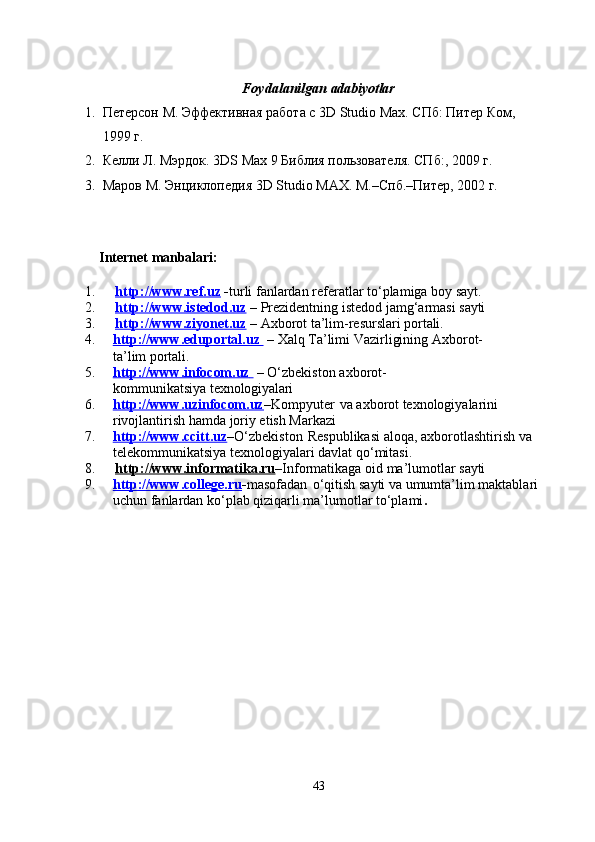 43Foydalanilgan   adabiyotlar
1. Петерсон   М.   Эффективная   работа   с   3D   Studio   Max. СПб:   Питер   Ком,
1999 г.
2. Келли   Л.   Мэрдок.   3DS   Max   9   Библия   пользователя.   СПб:,   2009   г.
3. Маров   М.   Энциклопедия   3D   Studio   MAX.   М.–Спб.–Питер,   2002   г.
Internet  manbalari:
1. http://www.ref.uz      - turli   fanlardan   referatlar   to‘plamiga   boy   sayt.
2. http://www.istedod.uz      –   Prezidentning   istedod   jamg‘armasi   sayti
3. http://www.ziyonet.uz      –   Axborot   ta’lim-resurslari   portali.
4. http://www.eduportal.uz          –   Xalq   Ta’limi   Vazirligining   Axborot-
ta’lim  portali.
5. http://www.infocom.uz          –   O‘zbekiston   axborot-
kommunikatsiya  texnologiyalari
6. http://www.uzinfocom.uz    – Kompyuter   vа   аxborot   texnologiyalаrini
rivojlаntirish hаmdа joriy etish Mаrkаzi
7. http://www.ccitt.uz    – O‘zbekiston   Respublikasi   aloqa,   axborotlashtirish   va
telekommunikatsiya texnologiyalari davlat qo‘mitasi.
8. http://www.informatika.ru    – Informatikaga   oid   ma’lumotlar   sayti
9. http://www.college.ru    - masofadan   o‘qitish   sayti   va   umumta’lim   maktablari
uchun fanlardan ko‘plab qiziqarli ma’lumotlar to‘plami . 