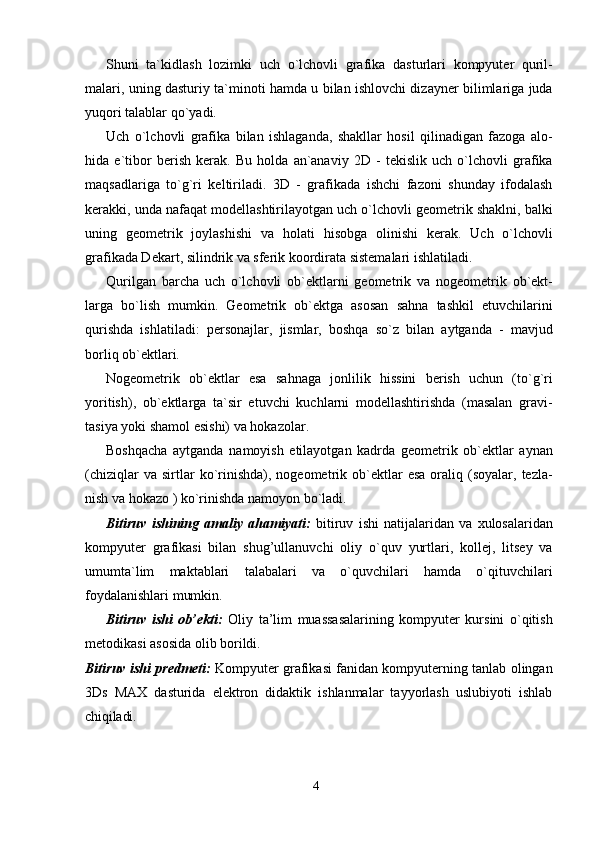 4Shuni   ta`kidlash   lozimki   uch   o`lchovli   grafika   dasturlari   kompyuter   quril-
malari, uning dasturiy ta`minoti hamda u bilan ishlovchi dizayner bilimlariga juda
yuqori talablar qo`yadi.
Uch   o`lchovli   grafika   bilan   ishlaganda,   shakllar   hosil   qilinadigan   fazoga   alo-
hida   e`tibor   berish   kerak.   Bu   holda   an`anaviy   2D   -   tekislik   uch   o`lchovli   grafika
maqsadlariga   to`g`ri   keltiriladi.   3D   -   grafikada   ishchi   fazoni   shunday   ifodalash
kerakki, unda nafaqat modellashtirilayotgan uch o`lchovli geometrik shaklni, balki
uning   geometrik   joylashishi   va   holati   hisobga   olinishi   kerak.   Uch   o`lchovli
grafikada Dekart, silindrik va sferik koordirata sistemalari ishlatiladi.
Qurilgan   barcha   uch   o`lchovli   ob`ektlarni   geometrik   va   nogeometrik   ob`ekt-
larga   bo`lish   mumkin.   Geometrik   ob`ektga   asosan   sahna   tashkil   etuvchilarini
qurishda   ishlatiladi:   personajlar,   jismlar,   boshqa   so`z   bilan   aytganda   -   mavjud
borliq ob`ektlari.
Nogeometrik   ob`ektlar   esa   sahnaga   jonlilik   hissini   berish   uchun   (to`g`ri
yoritish),   ob`ektlarga   ta`sir   etuvchi   kuchlarni   modellashtirishda   (masalan   gravi-
tasiya yoki shamol esishi) va hokazolar.
Boshqacha   aytganda   namoyish   etilayotgan   kadrda   geometrik   ob`ektlar   aynan
(chiziqlar  va  sirtlar   ko`rinishda),  nogeometrik  ob`ektlar  esa  oraliq  (soyalar,  tezla-
nish va hokazo ) ko`rinishda namoyon bo`ladi.
Bitiruv   ishining   amaliy   ahamiyati:   bitiruv   ishi   natijalaridan   va   xulosalaridan
kompyuter   grafikasi   bilan   shug’ullanuvchi   oliy   o`quv   yurtlari,   kollej,   litsey   va
umumta`lim   maktablari   talabalari   va   o`quvchilari   hamda   o`qituvchilari
foydalanishlari mumkin.
Bitiruv   ishi   ob’ekti:   Oliy   ta’lim   muassasalarining   kompyuter   kursini   o`qitish
metodikasi asosida olib borildi.
Bitiruv ishi predmeti:   Kompyuter grafikasi fanidan kompyuterning tanlab olingan
3Ds   MAX   dasturida   elektron   didaktik   ishlanmalar   tayyorlash   uslubiyoti   ishlab
chiqiladi.