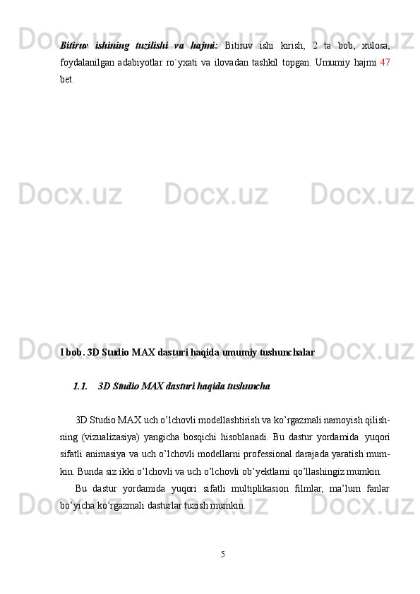 5Bitiruv   ishining   tuzilishi   va   hajmi:   Bitiruv   ishi   kirish,   2   ta   bob,   xulosa,
foydalanilgan   adabiyotlar   ro`yxati   va   ilovadan   tashkil   topgan.   Umumiy   hajmi   47
bet.
I   bob.   3D   Studio   MAX   dasturi   haqida   umumiy  tushunchalar
1.1. 3D   Studio   MAX   dasturi   haqida   tushuncha
3D   Studio   MAX   uch   o’lchovli   modellashtirish   va   ko’rgazmali   namoyish   qilish-
ning   (vizualizasiya)   yangicha   bosqichi   hisoblanadi.   Bu   dastur   yordamida   yuqori
sifatli animasiya va uch o’lchovli modellarni professional darajada yaratish mum-
kin. Bunda siz ikki o’lchovli va uch o’lchovli ob’yektlarni qo’llashingiz mumkin.
Bu   dastur   yordamida   yuqori   sifatli   multiplikasion   filmlar,   ma’lum   fanlar
bo’yicha ko’rgazmali dasturlar tuzish mumkin. 