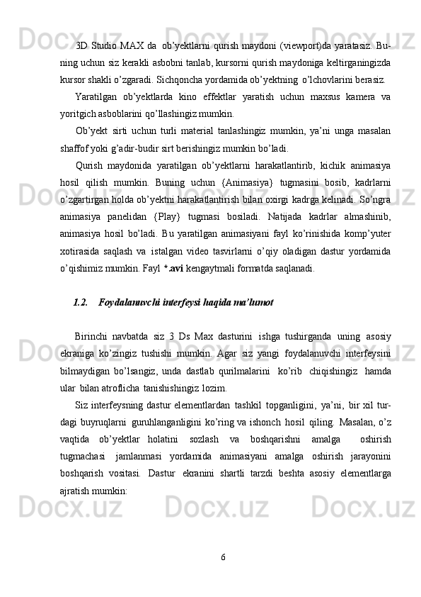 63D   Studio   MAX   da   ob’yektlarni   qurish   maydoni   (viewport)da   yaratasiz.   Bu-
ning uchun siz kerakli asbobni tanlab, kursorni qurish maydoniga keltirganingizda
kursor shakli o’zgaradi. Sichqoncha yordamida ob’yektning   o’lchovlarini berasiz.
Yaratilgan   ob’yektlarda   kino   effektlar   yaratish   uchun   maxsus   kamera   va
yoritgich asboblarini qo’llashingiz mumkin.
Ob’yekt   sirti   uchun   turli   material   tanlashingiz   mumkin,   ya’ni   unga   masalan
shaffof yoki g’adir-budir sirt berishingiz mumkin bo’ladi.
Qurish   maydonida   yaratilgan   ob’yektlarni   harakatlantirib,   kichik   animasiya
hosil   qilish   mumkin.   Buning   uchun   {Animasiya}   tugmasini   bosib,   kadrlarni
o’zgartirgan holda ob’yektni harakatlantirish bilan oxirgi kadrga kelinadi. So’ngra
animasiya   panelidan   {Play}   tugmasi   bosiladi.   Natijada   kadrlar   almashinib,
animasiya   hosil   bo’ladi.   Bu   yaratilgan   animasiyani   fayl   ko’rinishida   komp’yuter
xotirasida   saqlash   va   istalgan   video   tasvirlarni   o’qiy   oladigan   dastur   yordamida
o’qishimiz mumkin. Fayl  *.avi  kengaytmali formatda saqlanadi.
1.2. Foydalanuvchi   interfeysi   haqida   ma’lumot
Birinchi   navbatda   siz   3   Ds   Max   dasturini   ishga   tushirganda   uning   asosiy
ekraniga   ko’zingiz   tushishi   mumkin.   Agar   siz   yangi   foydalanuvchi   interfeysini
bilmaydigan   bo’lsangiz,   unda   dastlab   qurilmalarini   ko’rib   chiqishingiz   hamda
ular   bilan atroflicha   tanishishingiz   lozim.
Siz interfeysning dastur  elementlardan   tashkil   topganligini,   ya’ni,   bir xil tur-
dagi buyruqlarni   guruhlanganligini ko’ring va ishonch   hosil   qiling.   Masalan, o’z
vaqtida   ob’yektlar   holatini   sozlash   va   boshqarishni   amalga     oshirish
tugmachasi   jamlanmasi   yordamida   animasiyani   amalga   oshirish   jarayonini
boshqarish   vositasi.   Dastur   ekranini   shartli   tarzdi   beshta   asosiy   elementlarga
ajratish mumkin: