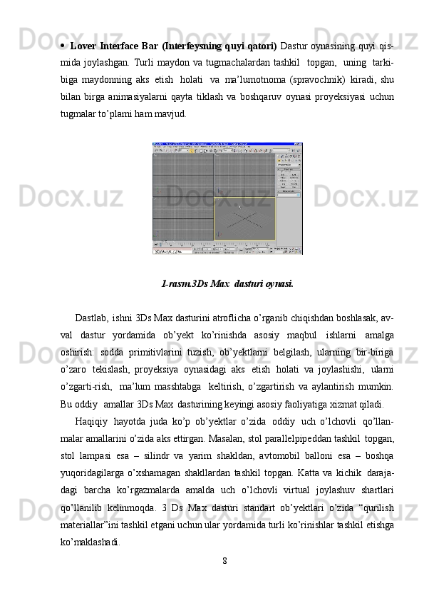 8 Lover  Interface  Bar (Interfeysning quyi  qatori)   Dastur  oynasining  quyi  qis-
mida   joylashgan.   Turli   maydon   va   tugmachalardan   tashkil   topgan,   uning   tarki-
biga   maydonning   aks   etish   holati   va   ma’lumotnoma   (spravochnik)   kiradi,   shu
bilan   birga   animasiyalarni   qayta   tiklash   va   boshqaruv   oynasi   proyeksiyasi   uchun
tugmalar to’plami ham mavjud.
1-rasm.3Ds   Max   dasturi   oynasi.
Dastlab,   ishni 3Ds Max dasturini atroflicha o’rganib chiqishdan boshlasak, av-
val   dastur   yordamida   ob’yekt   ko’rinishda   asosiy   maqbul   ishlarni   amalga
oshirish:   sodda   primitivlarini   tuzish,   ob’yektlarni   belgilash,   ularning   bir-biriga
o’zaro   tekislash,   proyeksiya   oynasidagi   aks   etish   holati   va   joylashishi,   ularni
o’zgarti-rish,   ma’lum   masshtabga   keltirish,   o’zgartirish   va   aylantirish   mumkin.
Bu oddiy  amallar 3Ds Max   dasturining keyingi asosiy faoliyatiga xizmat qiladi.
Haqiqiy   hayotda   juda   ko’p   ob’yektlar   o’zida   oddiy   uch   o’lchovli   qo’llan-
malar   amallarini   o’zida   aks   ettirgan.   Masalan,   stol   parallelpipeddan   tashkil   topgan,
stol   lampasi   esa   –   silindr   va   yarim   shakldan,   avtomobil   balloni   esa   –   boshqa
yuqoridagilarga   o’xshamagan   shakllardan   tashkil   topgan.   Katta   va   kichik   daraja-
dagi   barcha   ko’rgazmalarda   amalda   uch   o’lchovli   virtual   joylashuv   shartlari
qo’llanilib   kelinmoqda.   3   Ds   Max   dasturi   standart   ob’yektlari   o’zida   “qurilish
materiallar”ini tashkil etgani uchun ular   yordamida   turli ko’rinishlar   tashkil etishga
ko’maklashadi. 