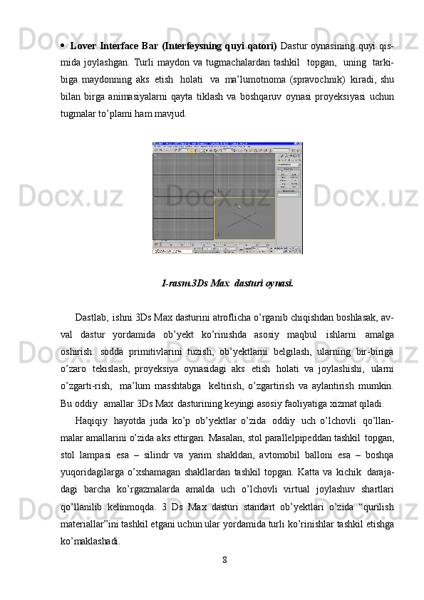 8 Lover  Interface  Bar (Interfeysning quyi  qatori)   Dastur  oynasining  quyi  qis-
mida   joylashgan.   Turli   maydon   va   tugmachalardan   tashkil   topgan,   uning   tarki-
biga   maydonning   aks   etish   holati   va   ma’lumotnoma   (spravochnik)   kiradi,   shu
bilan   birga   animasiyalarni   qayta   tiklash   va   boshqaruv   oynasi   proyeksiyasi   uchun
tugmalar to’plami ham mavjud.
1-rasm.3Ds   Max   dasturi   oynasi.
Dastlab,   ishni 3Ds Max dasturini atroflicha o’rganib chiqishdan boshlasak, av-
val   dastur   yordamida   ob’yekt   ko’rinishda   asosiy   maqbul   ishlarni   amalga
oshirish:   sodda   primitivlarini   tuzish,   ob’yektlarni   belgilash,   ularning   bir-biriga
o’zaro   tekislash,   proyeksiya   oynasidagi   aks   etish   holati   va   joylashishi,   ularni
o’zgarti-rish,   ma’lum   masshtabga   keltirish,   o’zgartirish   va   aylantirish   mumkin.
Bu oddiy  amallar 3Ds Max   dasturining keyingi asosiy faoliyatiga xizmat qiladi.
Haqiqiy   hayotda   juda   ko’p   ob’yektlar   o’zida   oddiy   uch   o’lchovli   qo’llan-
malar   amallarini   o’zida   aks   ettirgan.   Masalan,   stol   parallelpipeddan   tashkil   topgan,
stol   lampasi   esa   –   silindr   va   yarim   shakldan,   avtomobil   balloni   esa   –   boshqa
yuqoridagilarga   o’xshamagan   shakllardan   tashkil   topgan.   Katta   va   kichik   daraja-
dagi   barcha   ko’rgazmalarda   amalda   uch   o’lchovli   virtual   joylashuv   shartlari
qo’llanilib   kelinmoqda.   3   Ds   Max   dasturi   standart   ob’yektlari   o’zida   “qurilish
materiallar”ini tashkil etgani uchun ular   yordamida   turli ko’rinishlar   tashkil etishga
ko’maklashadi.