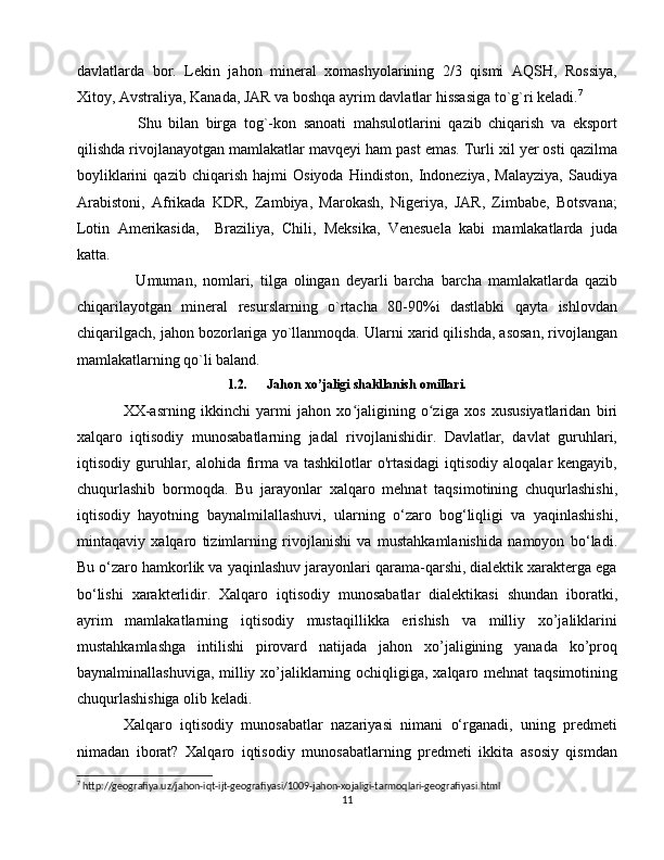 davlatlarda   bor.   Lekin   jahon   mineral   xomashyolarining   2/3   qismi   AQSH,   Rossiya,
Xitoy, Avstraliya, Kanada, JAR va boshqa ayrim davlatlar hissasiga to`g`ri keladi. 7
    Shu   bilan   birga   tog`-kon   sanoati   mahsulotlarini   qazib   chiqarish   va   eksport
qilishda rivojlanayotgan mamlakatlar mavqeyi ham past emas. Turli xil yer osti qazilma
boyliklarini   qazib   chiqarish   hajmi   Osiyoda   Hindiston,   Indoneziya,   Malayziya,   Saudiya
Arabistoni,   Afrikada   KDR,   Zambiya,   Marokash,   Nigeriya,   JAR,   Zimbabe,   Botsvana;
Lotin   Amerikasida,     Braziliya,   Chili,   Meksika,   Venesuela   kabi   mamlakatlarda   juda
katta.
    Umuman,   nomlari,   tilga   olingan   deyarli   barcha   barcha   mamlakatlarda   qazib
chiqarilayotgan   mineral   resurslarning   o`rtacha   80-90%i   dastlabki   qayta   ishlovdan
chiqarilgach, jahon bozorlariga yo`llanmoqda. Ularni xarid qilishda, asosan, rivojlangan
mamlakatlarning qo`li baland.
1.2. Jahon xo’jaligi shakllanish omillari.
XX -asrning   ikkinchi   yarmi   jahon   xo jaligining   o ziga   xos   xususiyatlaridan   biriʻ ʻ
xalqaro   iqtisodiy   munosabatlarning   jadal   rivojlanishidir.   Davlatlar,   davlat   guruhlari,
iqtisodiy guruhlar, alohida firma  va tashkilotlar  o'rtasidagi  iqtisodiy aloqalar  kengayib,
chuqurlashib   bormoqda.   Bu   jarayonlar   xalqaro   mehnat   taqsimotining   chuqurlashishi,
iqtisodiy   hayotning   baynalmilallashuvi,   ularning   o‘zaro   bog‘liqligi   va   yaqinlashishi,
mintaqaviy   xalqaro   tizimlarning   rivojlanishi   va   mustahkamlanishida   namoyon   bo‘ladi.
Bu o‘zaro hamkorlik va yaqinlashuv jarayonlari qarama-qarshi, dialektik xarakterga ega
bo‘lishi   xarakterlidir.   Xalqaro   iqtisodiy   munosabatlar   dialektikasi   shundan   iboratki,
ayrim   mamlakatlarning   iqtisodiy   mustaqillikka   erishish   va   milliy   xo’jaliklarini
mustahkamlashga   intilishi   pirovard   natijada   jahon   xo’jaligining   yanada   ko’proq
baynalminallashuviga, milliy xo’jaliklarning ochiqligiga, xalqaro mehnat  taqsimotining
chuqurlashishiga olib keladi. 
Xalqaro   iqtisodiy   munosabatlar   nazariyasi   nimani   o‘rganadi,   uning   predmeti
nimadan   iborat?   Xalqaro   iqtisodiy   munosabatlarning   predmeti   ikkita   asosiy   qismdan
7
 http://geografiya.uz/jahon-iqt-ijt-geografiyasi/1009-jahon-xojaligi-tarmoqlari-geografiyasi.html
11 