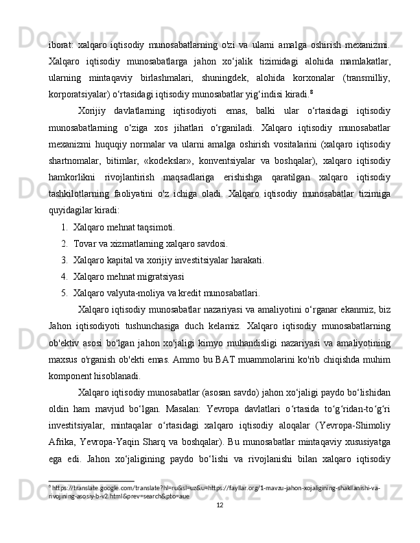 iborat:   xalqaro   iqtisodiy   munosabatlarning   o'zi   va   ularni   amalga   oshirish   mexanizmi.
Xalqaro   iqtisodiy   munosabatlarga   jahon   xo‘jalik   tizimidagi   alohida   mamlakatlar,
ularning   mintaqaviy   birlashmalari,   shuningdek,   alohida   korxonalar   (transmilliy,
korporatsiyalar) o‘rtasidagi iqtisodiy munosabatlar yig‘indisi kiradi. 8
 
Xorijiy   davlatlarning   iqtisodiyoti   emas,   balki   ular   o‘rtasidagi   iqtisodiy
munosabatlarning   o‘ziga   xos   jihatlari   o‘rganiladi.   Xalqaro   iqtisodiy   munosabatlar
mexanizmi   huquqiy   normalar   va   ularni   amalga   oshirish   vositalarini   (xalqaro   iqtisodiy
shartnomalar,   bitimlar,   «kodekslar»,   konventsiyalar   va   boshqalar),   xalqaro   iqtisodiy
hamkorlikni   rivojlantirish   maqsadlariga   erishishga   qaratilgan   xalqaro   iqtisodiy
tashkilotlarning   faoliyatini   o'z   ichiga   oladi.   Xalqaro   iqtisodiy   munosabatlar   tizimiga
quyidagilar kiradi:
1. Xalqaro mehnat taqsimoti.
2. Tovar va xizmatlarning xalqaro savdosi.
3. Xalqaro kapital va xorijiy investitsiyalar harakati.
4. Xalqaro mehnat migratsiyasi
5. Xalqaro valyuta-moliya va kredit munosabatlari.
Xalqaro iqtisodiy munosabatlar nazariyasi va amaliyotini o‘rganar ekanmiz, biz
Jahon   iqtisodiyoti   tushunchasiga   duch   kelamiz.   Xalqaro   iqtisodiy   munosabatlarning
ob'ektiv   asosi   bo'lgan   jahon   xo'jaligi   kimyo   muhandisligi   nazariyasi   va   amaliyotining
maxsus o'rganish ob'ekti  emas. Ammo bu BAT muammolarini ko'rib chiqishda muhim
komponent hisoblanadi.
Xalqaro iqtisodiy munosabatlar (asosan savdo) jahon xo‘jaligi paydo bo‘lishidan
oldin   ham   mavjud   bo‘lgan.   Masalan:   Yevropa   davlatlari   o rtasida   to g ridan-to g riʻ ʻ ʻ ʻ ʻ
investitsiyalar,   mintaqalar   o rtasidagi   xalqaro   iqtisodiy   aloqalar   (Yevropa-Shimoliy	
ʻ
Afrika,   Yevropa-Yaqin   Sharq   va   boshqalar).   Bu   munosabatlar   mintaqaviy   xususiyatga
ega   edi.   Jahon   xo‘jaligining   paydo   bo‘lishi   va   rivojlanishi   bilan   xalqaro   iqtisodiy
8
 https://translate.google.com/translate?hl=ru&sl=uz&u=https://fayllar.org/1-mavzu-jahon-xojaligining-shakllanishi-va-
rivojining-asosiy-b-v2.html&prev=search&pto=aue
12 