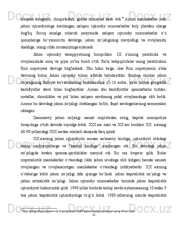 aloqalar   kengayib,   chuqurlashib,   global   xususiyat   kasb   etdi. 9
  Ayrim   mamlakatlar   yoki
jahon   iqtisodiyotiga   asoslangan   xalqaro   iqtisodiy   munosabatlar   ko'p   jihatdan   ularga
bog'liq.   Biroq   amalga   oshirish   jarayonida   xalqaro   iqtisodiy   munosabatlar   o‘z
qonunlariga   bo‘ysunuvchi   davlatga,   jahon   xo‘jaligining   mavjudligi   va   rivojlanishi
shakliga, uning ichki mexanizmiga aylanadi.
Jahon   iqtisodiy   taraqqiyotining   bosqichlari.   IX   o'zining   yaratilishi   va
rivojlanishida   uzoq   va   qiyin   yo'lni   bosib   o'tdi.   Ba'zi   tadqiqotchilar   uning   yaratilishini
Rim   imperiyasi   davriga   bog'lashadi.   Shu   bilan   birga,   ular   Rim   imperiyasini   o'sha
davrning   butun   Jahon   iqtisodiy   tizimi   sifatida   baholaydilar.   Boshqa   olimlar   jahon
xo'jaligining   faoliyat   ko'rsatishining   boshlanishini   15-16   asrlar,   ya'ni   buyuk   geografik
kashfiyotlar   davri   bilan   bog'laydilar.   Aynan   shu   kashfiyotlar   qimmatbaho   toshlar,
metallar,   shirinliklar   va   pul   bilan   xalqaro   savdoning   jadal   rivojlanishiga   olib   keldi.
Ammo bu davrdagi jahon xo'jaligi cheklangan bo'lib, faqat savdogarlarning sarmoyalari
ishlagan.
Zamonaviy   jahon   xo'jaligi   sanoat   inqilobidan   so'ng,   kapital   monopoliya
bosqichiga o'tish davrida vujudga keldi. XIX-asr oxiri va XX-asr boshlari XX   asrning
60-90-yillaridagi XIX asrdan sezilarli darajada farq qiladi.
XX-asrning   jahon   iqtisodiyoti   asosan   an'anaviy   kuchga,   iqtisodiyot   oldidagi
tashqi   majburiyatlarga   va   "kapital   kuchiga"   asoslangan   edi.   Bu   davrdagi   jahon
xo’jaligida   keskin   qarama-qarshiliklar   mavjud   edi.   Bu   uni   beqaror   qildi.   Bular
imperialistik   mamlakatlar   o rtasidagi   (ikki   jahon   urushiga   olib   kelgan)   hamda   sanoatiʻ
rivojlangan   va   rivojlanayotgan   mamlakatlar   o rtasidagi   ziddiyatlardir.   XX   asrning	
ʻ
o rtalariga   kelib   jahon   xo jaligi   ikki   qismga   bo lindi:   jahon   kapitalistik   xo jaligi   va	
ʻ ʻ ʻ ʻ
jahon   sotsialistik   xo jaligi.   Jahon   iqtisodiy   munosabatlar   tizimida   jahon   kapitalistik	
ʻ
iqtisodiyoti hukmronlik qildi. 1990-yillar boshida tashqi savdo aylanmasining 10 tadan 9
tasi   jahon   kapitalistik   iqtisodiyotiga   to g ri   keldi.   1980-yillarning   oxirida   kapitalistik	
ʻ ʻ
9
 http://geografiya.uz/jahon-iqt-ijt-geografiyasi/1009-jahon-xojaligi-tarmoqlari-geografiyasi.html
13 