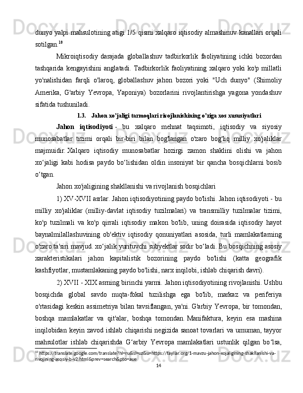 dunyo yalpi mahsulotining atigi 1/5 qismi xalqaro iqtisodiy almashinuv kanallari orqali
sotilgan. 10
Mikroiqtisodiy   darajada   globallashuv   tadbirkorlik   faoliyatining   ichki   bozordan
tashqarida   kengayishini   anglatadi.   Tadbirkorlik   faoliyatining   xalqaro   yoki   ko'p   millatli
yo'nalishidan   farqli   o'laroq,   globallashuv   jahon   bozori   yoki   "Uch   dunyo"   (Shimoliy
Amerika,   G'arbiy   Yevropa,   Yaponiya)   bozorlarini   rivojlantirishga   yagona   yondashuv
sifatida tushuniladi.
1.3. Jahon xo’jaligi tarmoqlari rivojlanishining o’ziga xos xususiyatlari
Jahon   iqtisodiyoti   -   bu   xalqaro   mehnat   taqsimoti,   iqtisodiy   va   siyosiy
munosabatlar   tizimi   orqali   bir-biri   bilan   bog'langan   o'zaro   bog'liq   milliy   xo'jaliklar
majmuidir.   Xalqaro   iqtisodiy   munosabatlar   hozirgi   zamon   shaklini   olishi   va   jahon
xo‘jaligi   kabi   hodisa   paydo   bo‘lishidan   oldin   insoniyat   bir   qancha   bosqichlarni   bosib
o‘tgan.
Jahon xo'jaligining shakllanishi va rivojlanish bosqichlari
1) XV-XVII asrlar.   Jahon iqtisodiyotining paydo bo'lishi.   Jahon iqtisodiyoti - bu
milliy   xo'jaliklar   (milliy-davlat   iqtisodiy   tuzilmalari)   va   transmilliy   tuzilmalar   tizimi,
ko'p   tuzilmali   va   ko'p   qirrali   iqtisodiy   makon   bo'lib,   uning   doirasida   iqtisodiy   hayot
baynalmilallashuvining   ob'ektiv   iqtisodiy   qonuniyatlari   asosida,   turli   mamlakatlarning
o'zaro ta'siri mavjud. xo‘jalik yurituvchi subyektlar sodir bo‘ladi.   Bu bosqichning asosiy
xarakteristikalari   jahon   kapitalistik   bozorining   paydo   bo'lishi   (katta   geografik
kashfiyotlar, mustamlakaning paydo bo'lishi, narx inqilobi, ishlab chiqarish davri).
2) XVII - XIX asrning birinchi yarmi.   Jahon iqtisodiyotining rivojlanishi.   Ushbu
bosqichda   global   savdo   nuqta-fokal   tuzilishga   ega   bo'lib,   markaz   va   periferiya
o'rtasidagi  keskin assimetriya bilan tavsiflangan, ya'ni.   G'arbiy Yevropa, bir  tomondan,
boshqa   mamlakatlar   va   qit'alar,   boshqa   tomondan.   Manifaktura,   keyin   esa   mashina
inqilobidan  keyin  zavod  ishlab  chiqarishi  negizida  sanoat  tovarlari  va  umuman, tayyor
mahsulotlar   ishlab   chiqarishda   G arbiy   Yevropa   mamlakatlari   ustunlik   qilgan   bo lsa,ʻ ʻ
10
 https://translate.google.com/translate?hl=ru&sl=uz&u=https://fayllar.org/1-mavzu-jahon-xojaligining-shakllanishi-va-
rivojining-asosiy-b-v2.html&prev=search&pto=aue
14 