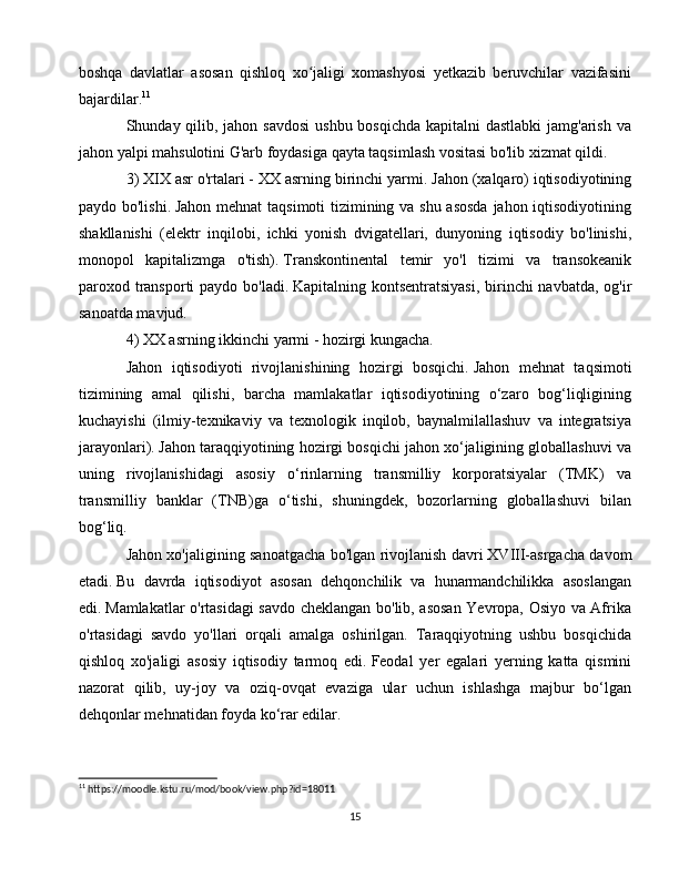 boshqa   davlatlar   asosan   qishloq   xo jaligi   xomashyosi   yetkazib   beruvchilar   vazifasiniʻ
bajardilar. 11
 
Shunday qilib, jahon savdosi  ushbu bosqichda kapitalni dastlabki  jamg'arish va
jahon yalpi mahsulotini G'arb foydasiga qayta taqsimlash vositasi bo'lib xizmat qildi.
3) XIX asr o'rtalari - XX asrning birinchi yarmi.   Jahon (xalqaro) iqtisodiyotining
paydo bo'lishi.   Jahon mehnat  taqsimoti tizimining va shu asosda  jahon iqtisodiyotining
shakllanishi   (elektr   inqilobi,   ichki   yonish   dvigatellari,   dunyoning   iqtisodiy   bo'linishi,
monopol   kapitalizmga   o'tish).   Transkontinental   temir   yo'l   tizimi   va   transokeanik
paroxod transporti paydo bo'ladi.   Kapitalning kontsentratsiyasi,  birinchi  navbatda, og'ir
sanoatda mavjud.
4) XX asrning ikkinchi yarmi - hozirgi kungacha.  
Jahon   iqtisodiyoti   rivojlanishining   hozirgi   bosqichi.   Jahon   mehnat   taqsimoti
tizimining   amal   qilishi,   barcha   mamlakatlar   iqtisodiyotining   o‘zaro   bog‘liqligining
kuchayishi   (ilmiy-texnikaviy   va   texnologik   inqilob,   baynalmilallashuv   va   integratsiya
jarayonlari).   Jahon taraqqiyotining hozirgi bosqichi jahon xo‘jaligining globallashuvi va
uning   rivojlanishidagi   asosiy   o‘rinlarning   transmilliy   korporatsiyalar   (TMK)   va
transmilliy   banklar   (TNB)ga   o‘tishi,   shuningdek,   bozorlarning   globallashuvi   bilan
bog‘liq.  
Jahon xo'jaligining sanoatgacha bo'lgan rivojlanish davri   XVIII-asrgacha davom
etadi.   Bu   davrda   iqtisodiyot   asosan   dehqonchilik   va   hunarmandchilikka   asoslangan
edi.   Mamlakatlar o'rtasidagi savdo cheklangan bo'lib, asosan Yevropa, Osiyo va Afrika
o'rtasidagi   savdo   yo'llari   orqali   amalga   oshirilgan.   Taraqqiyotning   ushbu   bosqichida
qishloq   xo'jaligi   asosiy   iqtisodiy   tarmoq   edi.   Feodal   yer   egalari   yerning   katta   qismini
nazorat   qilib,   uy-joy   va   oziq-ovqat   evaziga   ular   uchun   ishlashga   majbur   bo‘lgan
dehqonlar mehnatidan foyda ko‘rar edilar.
11
 https://moodle.kstu.ru/mod/book/view.php?id=18011
15 