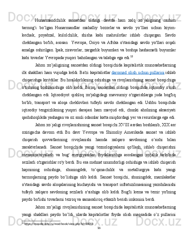 Hunarmandchilik   sanoatdan   oldingi   davrda   ham   xalq   xo‘jaligining   muhim
tarmog‘i   bo‘lgan.   Hunarmandlar   mahalliy   bozorlar   va   savdo   yo llari   uchun   kiyim-ʻ
kechak,   poyabzal,   kulolchilik,   shisha   kabi   mahsulotlar   ishlab   chiqargan.   Savdo
cheklangan   bo'lib,   asosan     Yevropa,   Osiyo   va   Afrika   o'rtasidagi   savdo   yo'llari   orqali
amalga oshirilgan.   Ipak, ziravorlar, zargarlik buyumlari va boshqa hashamatli buyumlar
kabi tovarlar Yevropada yuqori baholangan va talabga ega edi. 12
Jahon   xo’jaligining   sanoatdan   oldingi   bosqichida   kapitalistik   munosabatlarning
ilk  shakllari   ham   vujudga  keldi.   Ba'zi   kapitalistlar   daromad   olish   uchun        pullarini      ishlab
chiqarishga kiritdilar.   Bu hosildorlikning oshishiga va rivojlanishning sanoat bosqichiga
o'tishning   boshlanishiga   olib   keldi.  Biroq,   sanoatdan   oldingi   bosqichda   iqtisodiy   o'sish
cheklangan   edi.   Iqtisodiyot   qishloq   xo'jaligidagi   mavsumiy   o'zgarishlarga   juda   bog'liq
bo'lib,   transport   va   aloqa   cheklovlari   tufayli   savdo   cheklangan   edi.   Ushbu   bosqichda
iqtisodiy   tengsizlikning   yuqori   darajasi   ham   mavjud   edi,   chunki   aholining   aksariyati
qashshoqlikda yashagan va oz sonli odamlar katta miqdordagi yer va resurslarga ega edi.
Jahon xo`jaligi rivojlanishining sanoat bosqichi   XVIII asrdan boshlanib, XIX asr
oxirigacha   davom   etdi.   Bu   davr   Yevropa   va   Shimoliy   Amerikada   sanoat   va   ishlab
chiqarish   quvvatlarining   rivojlanishi   hamda   xalqaro   savdoning   o sishi   bilan	
ʻ
xarakterlanadi.   Sanoat   bosqichida   yangi   texnologiyalarni   qo'llash,   ishlab   chiqarishni
mexanizatsiyalash   va   bug'   energiyasidan   foydalanishga   asoslangan   xo'jalik   tarkibida
sezilarli o'zgarishlar ro'y berdi.   Bu esa mehnat unumdorligi oshishiga va ishlab chiqarish
hajmining   oshishiga,   shuningdek,   to‘qimachilik   va   metallurgiya   kabi   yangi
tarmoqlarning   paydo   bo‘lishiga   olib   keldi.   Sanoat   bosqichi,   shuningdek,   mamlakatlar
o'rtasidagi  savdo aloqalarining kuchayishi  va transport  infratuzilmasining yaxshilanishi
tufayli   xalqaro   savdoning   sezilarli   o'sishiga   olib   keldi.   Bug'li   kema   va   temir   yo'lning
paydo bo'lishi tovarlarni tezroq va samaraliroq etkazib berish imkonini berdi.
Jahon xo’jaligi rivojlanishining sanoat bosqichida kapitalistik munosabatlarning
yangi   shakllari   paydo   bo’ldi,   ularda   kapitalistlar   foyda   olish   maqsadida   o’z   pullarini
12
 https://moodle.kstu.ru/mod/book/view.php?id=18011
16 