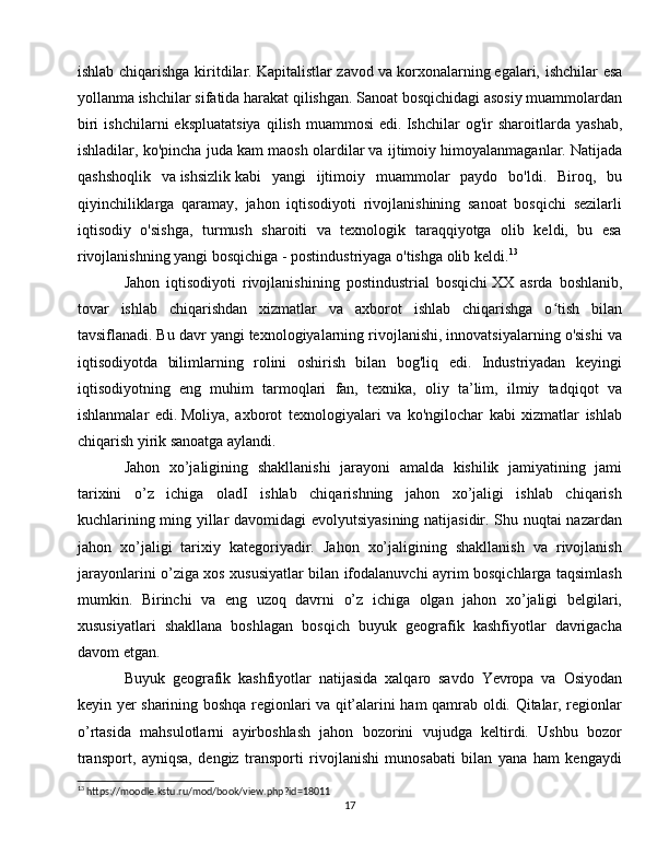 ishlab chiqarishga kiritdilar.   Kapitalistlar zavod va   korxonalarning   egalari, ishchilar esa
yollanma ishchilar sifatida harakat qilishgan. Sanoat bosqichidagi asosiy muammolardan
biri   ishchilarni   ekspluatatsiya   qilish   muammosi   edi.   Ishchilar   og'ir   sharoitlarda   yashab,
ishladilar, ko'pincha juda kam maosh olardilar va ijtimoiy himoyalanmaganlar.   Natijada
qashshoqlik   va   ishsizlik   kabi   yangi   ijtimoiy   muammolar   paydo   bo'ldi.   Biroq,   bu
qiyinchiliklarga   qaramay,   jahon   iqtisodiyoti   rivojlanishining   sanoat   bosqichi   sezilarli
iqtisodiy   o'sishga,   turmush   sharoiti   va   texnologik   taraqqiyotga   olib   keldi,   bu   esa
rivojlanishning yangi bosqichiga - postindustriyaga o'tishga olib keldi. 13
Jahon   iqtisodiyoti   rivojlanishining   postindustrial   bosqichi   XX   asrda   boshlanib,
tovar   ishlab   chiqarishdan   xizmatlar   va   axborot   ishlab   chiqarishga   o tish   bilanʻ
tavsiflanadi.   Bu davr yangi texnologiyalarning rivojlanishi, innovatsiyalarning o'sishi va
iqtisodiyotda   bilimlarning   rolini   oshirish   bilan   bog'liq   edi.   Industriyadan   keyingi
iqtisodiyotning   eng   muhim   tarmoqlari   fan,   texnika,   oliy   ta’lim,   ilmiy   tadqiqot   va
ishlanmalar   edi.   Moliya,   axborot   texnologiyalari   va   ko'ngilochar   kabi   xizmatlar   ishlab
chiqarish yirik sanoatga aylandi.
Jahon   xo’jaligining   shakllanishi   jarayoni   amalda   kishilik   jamiyatining   jami
tarixini   o’z   ichiga   oladI   ishlab   chiqarishning   jahon   xo’jaligi   ishlab   chiqarish
kuchlarining ming yillar davomidagi evolyutsiyasining natijasidir. Shu nuqtai nazardan
jahon   xo’jaligi   tarixiy   kategoriyadir.   Jahon   xo’jaligining   shakllanish   va   rivojlanish
jarayonlarini o’ziga xos xususiyatlar bilan ifodalanuvchi ayrim bosqichlarga taqsimlash
mumkin.   Birinchi   va   eng   uzoq   davrni   o’z   ichiga   olgan   jahon   xo’jaligi   belgilari,
xususiyatlari   shakllana   boshlagan   bosqich   buyuk   geografik   kashfiyotlar   davrigacha
davom etgan.
Buyuk   geografik   kashfiyotlar   natijasida   xalqaro   savdo   Yevropa   va   Osiyodan
keyin yer sharining boshqa regionlari va qit’alarini ham qamrab oldi. Qitalar, regionlar
o’rtasida   mahsulotlarni   ayirboshlash   jahon   bozorini   vujudga   keltirdi.   Ushbu   bozor
transport,   ayniqsa,   dengiz   transporti   rivojlanishi   munosabati   bilan   yana   ham   kengaydi
13
 https://moodle.kstu.ru/mod/book/view.php?id=18011
17 