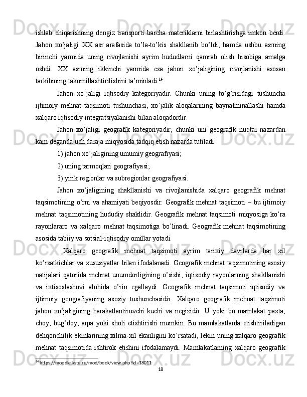 ishlab   chiqarishning   dengiz   transporti   barcha   materiklarni   birlashtirishga   imkon   berdi.
Jahon   xo’jaligi   XX   asr   arafasida   to’la-to’kis   shakllanib   bo’ldi,   hamda   ushbu   asrning
birinchi   yarmida   uning   rivojlanishi   ayrim   hududlarni   qamrab   olish   hisobiga   amalga
oshdi.   XX   asrning   ikkinchi   yarmida   esa   jahon   xo’jaligining   rivojlanishi   asosan
tarkibining takomillashtirilishini ta’minladi. 14
Jahon   xo’jaligi   iqtisodiy   kategoriyadir.   Chunki   uning   to’g’risidagi   tushuncha
ijtimoiy   mehnat   taqsimoti   tushunchasi,   xo’jalik   aloqalarining   baynalminallashi   hamda
xalqaro iqtisodiy integratsiyalanishi bilan aloqadordir.
Jahon   xo’jaligi   geografik   kategoriyadir,   chunki   uni   geografik   nuqtai   nazardan
kam deganda uch daraja miqyosida tadqiq etish nazarda tutiladi: 
1) jahon xo’jaligining umumiy geografiyasi; 
2) uning tarmoqlari geografiyasi; 
3) yirik regionlar va subregionlar geografiyasi. 
Jahon   xo’jaligining   shakllanishi   va   rivojlanishida   xalqaro   geografik   mehnat
taqsimotining o’rni va ahamiyati beqiyosdir. Geografik mehnat taqsimoti – bu ijtimoiy
mehnat   taqsimotining   hududiy   shaklidir.   Geografik   mehnat   taqsimoti   miqyosiga   ko’ra
rayonlararo   va   xalqaro   mehnat   taqsimotiga   bo’linadi.   Geografik   mehnat   taqsimotining
asosida tabiiy va sotsial-iqtisodiy omillar yotadi.
  Xalqaro   geografik   mehnat   taqsimoti   ayrim   tarixiy   davrlarda   har   xil
ko’rsatkichlar va xususiyatlar bilan ifodalanadi. Geografik mehnat taqsimotining asosiy
natijalari   qatorida   mehnat   unumdorligining   o’sishi,   iqtisodiy   rayonlarning   shakllanishi
va   ixtisoslashuvi   alohida   o’rin   egallaydi.   Geografik   mehnat   taqsimoti   iqtisodiy   va
ijtimoiy   geografiyaning   asosiy   tushunchasidir.   Xalqaro   geografik   mehnat   taqsimoti
jahon   xo’jaligining   harakatlantiruvchi   kuchi   va   negizidir.   U   yoki   bu   mamlakat   paxta,
choy,   bug’doy,   arpa   yoki   sholi   etishtirishi   mumkin.   Bu   mamlakatlarda   etishtiriladigan
dehqonchilik ekinlarining xilma-xil ekanligini ko’rsatadi, lekin uning xalqaro geografik
mehnat   taqsimotida   ishtirok   etishini   ifodalamaydi.   Mamlakatlarning   xalqaro   geografik
14
 https://moodle.kstu.ru/mod/book/view.php?id=18011
18 