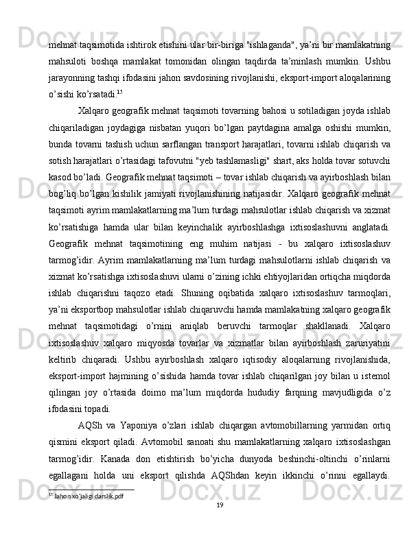 mehnat taqsimotida ishtirok etishini ular bir-biriga "ishlaganda", ya’ni bir mamlakatning
mahsuloti   boshqa   mamlakat   tomonidan   olingan   taqdirda   ta’minlash   mumkin.   Ushbu
jarayonning tashqi ifodasini jahon savdosining rivojlanishi, eksport-import aloqalarining
o’sishi ko’rsatadi. 15
Xalqaro geografik mehnat taqsimoti tovarning bahosi u sotiladigan joyda ishlab
chiqariladigan   joydagiga   nisbatan   yuqori   bo’lgan   paytdagina   amalga   oshishi   mumkin,
bunda tovarni tashish uchun sarflangan transport harajatlari, tovarni ishlab chiqarish va
sotish harajatlari o’rtasidagi tafovutni "yeb tashlamasligi" shart, aks holda tovar sotuvchi
kasod bo’ladi. Geografik mehnat taqsimoti – tovar ishlab chiqarish va ayirboshlash bilan
bog’liq bo’lgan kishilik jamiyati  rivojlanishining  natijasidir. Xalqaro geografik mehnat
taqsimoti ayrim mamlakatlarning ma’lum turdagi mahsulotlar ishlab chiqarish va xizmat
ko’rsatishiga   hamda   ular   bilan   keyinchalik   ayirboshlashga   ixtisoslashuvni   anglatadi.
Geografik   mehnat   taqsimotining   eng   muhim   natijasi   -   bu   xalqaro   ixtisoslashuv
tarmog’idir.   Ayrim   mamlakatlarning   ma’lum   turdagi   mahsulotlarni   ishlab   chiqarish   va
xizmat ko’rsatishga ixtisoslashuvi ularni o’zining ichki ehtiyojlaridan ortiqcha miqdorda
ishlab   chiqarishni   taqozo   etadi.   Shuning   oqibatida   xalqaro   ixtisoslashuv   tarmoqlari,
ya’ni eksportbop mahsulotlar ishlab chiqaruvchi hamda mamlakatning xalqaro geografik
mehnat   taqsimotidagi   o’rnini   aniqlab   beruvchi   tarmoqlar   shakllanadi.   Xalqaro
ixtisoslashuv   xalqaro   miqyosda   tovarlar   va   xizmatlar   bilan   ayirboshlash   zaruriyatini
keltirib   chiqaradi.   Ushbu   ayirboshlash   xalqaro   iqtisodiy   aloqalarning   rivojlanishida,
eksport-import   hajmining   o’sishida   hamda   tovar   ishlab   chiqarilgan   joy   bilan   u   istemol
qilingan   joy   o’rtasida   doimo   ma’lum   miqdorda   hududiy   farqning   mavjudligida   o’z
ifodasini topadi.
AQSh   va   Yaponiya   o’zlari   ishlab   chiqargan   avtomobillarning   yarmidan   ortiq
qismini   eksport   qiladi.   Avtomobil   sanoati   shu   mamlakatlarning   xalqaro   ixtisoslashgan
tarmog’idir.   Kanada   don   etishtirish   bo’yicha   dunyoda   beshinchi-oltinchi   o’rinlarni
egallagani   holda   uni   eksport   qilishda   AQShdan   keyin   ikkinchi   o’rinni   egallaydi.
15
 Jahon xo'jaligi darslik.pdf
19 