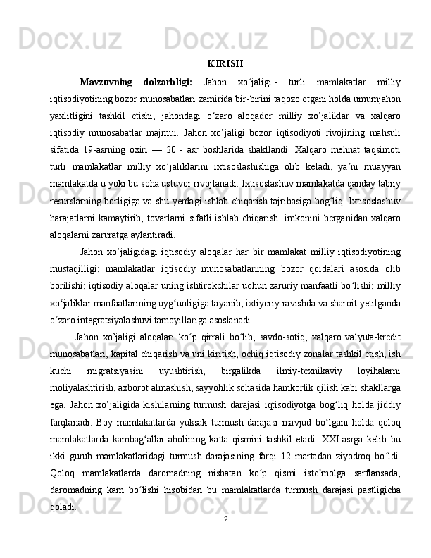 KIRISH
Mavzuvning   dolzarbligi:   Jahon   xo jaligiʻ   -   turli   mamlakatlar   milliy
iqtisodiyotining bozor munosabatlari zamirida bir-birini taqozo etgani holda umumjahon
yaxlitligini   tashkil   etishi;   jahondagi   o zaro   aloqador   milliy   xo’jaliklar   va   xalqaro	
ʻ
iqtisodiy   munosabatlar   majmui.   Jahon   xo’jaligi   bozor   iqtisodiyoti   rivojining   mahsuli
sifatida   19-asrning   oxiri   —   20   -   asr   boshlarida   shakllandi.   Xalqaro   mehnat   taqsimoti
turli   mamlakatlar   milliy   xo’jaliklarini   ixtisoslashishiga   olib   keladi,   ya ni   muayyan	
ʼ
mamlakatda u yoki bu soha ustuvor rivojlanadi. Ixtisoslashuv mamlakatda qanday tabiiy
resurslarning borligiga va shu yerdagi ishlab chiqarish tajribasiga bog liq. Ixtisoslashuv	
ʻ
harajatlarni   kamaytirib,   tovarlarni   sifatli   ishlab   chiqarish.   imkonini   berganidan   xalqaro
aloqalarni zaruratga aylantiradi.
Jahon   xo’jaligidagi   iqtisodiy   aloqalar   har   bir   mamlakat   milliy   iqtisodiyotining
mustaqilligi;   mamlakatlar   iqtisodiy   munosabatlarining   bozor   qoidalari   asosida   olib
borilishi; iqtisodiy aloqalar uning ishtirokchilar uchun zaruriy manfaatli bo lishi; milliy	
ʻ
xo jaliklar manfaatlarining uyg unligiga tayanib, ixtiyoriy ravishda va sharoit yetilganda	
ʻ ʻ
o zaro integratsiyalashuvi tamoyillariga asoslanadi.
ʻ
Jahon   xo’jaligi   aloqalari   ko p   qirrali   bo lib,   savdo-sotiq,   xalqaro   valyuta-kredit	
ʻ ʻ
munosabatlari, kapital chiqarish va uni kiritish, ochiq iqtisodiy zonalar tashkil etish, ish
kuchi   migratsiyasini   uyushtirish,   birgalikda   ilmiy-texnikaviy   loyihalarni
moliyalashtirish, axborot almashish, sayyohlik sohasida hamkorlik qilish kabi shakllarga
ega.   Jahon   xo’jaligida   kishilarning   turmush   darajasi   iqtisodiyotga   bog liq   holda   jiddiy	
ʻ
farqlanadi.   Boy   mamlakatlarda   yuksak   turmush   darajasi   mavjud   bo lgani   holda   qoloq	
ʻ
mamlakatlarda   kambag allar   aholining   katta   qismini   tashkil   etadi.   XXI-asrga   kelib   bu	
ʻ
ikki   guruh   mamlakatlaridagi   turmush   darajasining   farqi   12   martadan   ziyodroq   bo ldi.	
ʻ
Qoloq   mamlakatlarda   daromadning   nisbatan   ko p   qismi   iste molga   sarflansada,	
ʻ ʼ
daromadning   kam   bo lishi   hisobidan   bu   mamlakatlarda   turmush   darajasi   pastligicha	
ʻ
qoladi.
2 