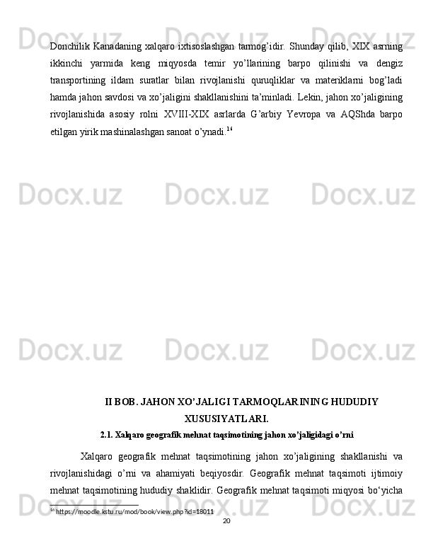 Donchilik   Kanadaning   xalqaro   ixtisoslashgan   tarmog’idir.   Shunday   qilib,   XIX   asrning
ikkinchi   yarmida   keng   miqyosda   temir   yo’llarining   barpo   qilinishi   va   dengiz
transportining   ildam   suratlar   bilan   rivojlanishi   quruqliklar   va   materiklarni   bog’ladi
hamda jahon savdosi va xo’jaligini shakllanishini ta’minladi. Lekin, jahon xo’jaligining
rivojlanishida   asosiy   rolni   XVIII-XIX   asrlarda   G’arbiy   Yevropa   va   AQShda   barpo
etilgan yirik mashinalashgan sanoat o’ynadi. 16
  
 
II BOB. JAHON XO’JALIGI TARMOQLARINING HUDUDIY
XUSUSIYATLARI.
2.1. Xalqaro geografik mehnat taqsimotining jahon xo’jaligidagi o’rni
Xalqaro   geografik   mehnat   taqsimotining   jahon   xo’jaligining   shakllanishi   va
rivojlanishidagi   o’rni   va   ahamiyati   beqiyosdir.   Geografik   mehnat   taqsimoti   ijtimoiy
mehnat taqsimotining hududiy shaklidir. Geografik mehnat taqsimoti miqyosi bo‘yicha
16
 https://moodle.kstu.ru/mod/book/view.php?id=18011
20 