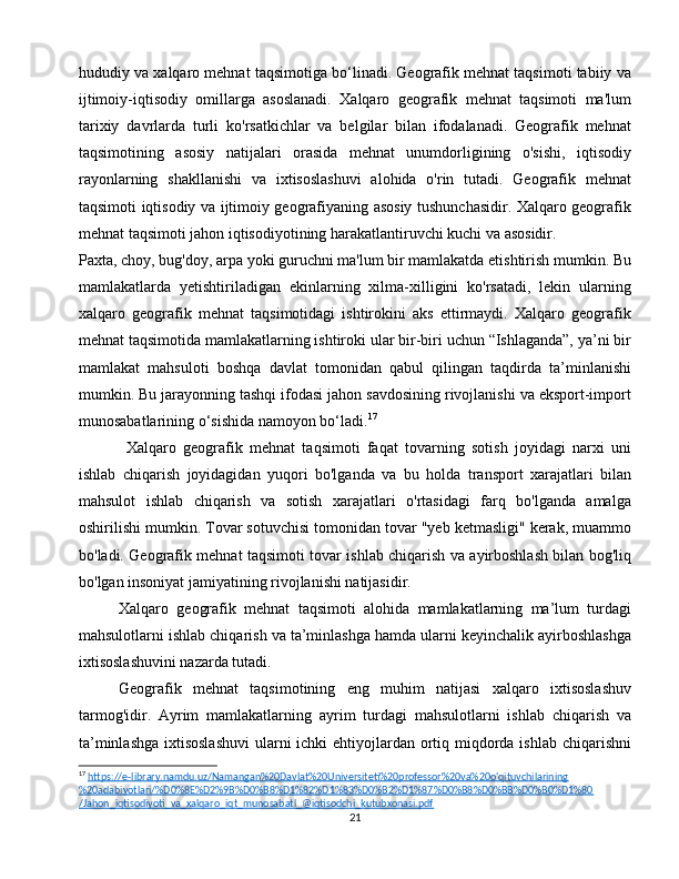hududiy va xalqaro mehnat taqsimotiga bo‘linadi. Geografik mehnat taqsimoti tabiiy va
ijtimoiy-iqtisodiy   omillarga   asoslanadi.   Xalqaro   geografik   mehnat   taqsimoti   ma'lum
tarixiy   davrlarda   turli   ko'rsatkichlar   va   belgilar   bilan   ifodalanadi.   Geografik   mehnat
taqsimotining   asosiy   natijalari   orasida   mehnat   unumdorligining   o'sishi,   iqtisodiy
rayonlarning   shakllanishi   va   ixtisoslashuvi   alohida   o'rin   tutadi.   Geografik   mehnat
taqsimoti iqtisodiy va ijtimoiy geografiyaning asosiy tushunchasidir. Xalqaro geografik
mehnat taqsimoti jahon iqtisodiyotining harakatlantiruvchi kuchi va asosidir.
Paxta, choy, bug'doy, arpa yoki guruchni ma'lum bir mamlakatda etishtirish mumkin. Bu
mamlakatlarda   yetishtiriladigan   ekinlarning   xilma-xilligini   ko'rsatadi,   lekin   ularning
xalqaro   geografik   mehnat   taqsimotidagi   ishtirokini   aks   ettirmaydi.   Xalqaro   geografik
mehnat taqsimotida mamlakatlarning ishtiroki ular bir-biri uchun “Ishlaganda”, ya’ni bir
mamlakat   mahsuloti   boshqa   davlat   tomonidan   qabul   qilingan   taqdirda   ta’minlanishi
mumkin.  Bu jarayonning tashqi ifodasi jahon savdosining rivojlanishi va eksport-import
munosabatlarining o‘sishida namoyon bo‘ladi. 17
Xalqaro   geografik   mehnat   taqsimoti   faqat   tovarning   sotish   joyidagi   narxi   uni
ishlab   chiqarish   joyidagidan   yuqori   bo'lganda   va   bu   holda   transport   xarajatlari   bilan
mahsulot   ishlab   chiqarish   va   sotish   xarajatlari   o'rtasidagi   farq   bo'lganda   amalga
oshirilishi mumkin. Tovar sotuvchisi tomonidan tovar "yeb ketmasligi" kerak, muammo
bo'ladi. Geografik mehnat taqsimoti tovar ishlab chiqarish va ayirboshlash bilan bog'liq
bo'lgan insoniyat jamiyatining rivojlanishi natijasidir.
Xalqaro   geografik   mehnat   taqsimoti   alohida   mamlakatlarning   ma’lum   turdagi
mahsulotlarni ishlab chiqarish va ta’minlashga hamda ularni keyinchalik ayirboshlashga
ixtisoslashuvini nazarda tutadi.
Geografik   mehnat   taqsimotining   eng   muhim   natijasi   xalqaro   ixtisoslashuv
tarmog'idir.   Ayrim   mamlakatlarning   ayrim   turdagi   mahsulotlarni   ishlab   chiqarish   va
ta’minlashga  ixtisoslashuvi  ularni ichki  ehtiyojlardan ortiq miqdorda ishlab chiqarishni
17
  https://e-library.namdu.uz/Namangan%20Davlat%20Universiteti%20professor%20va%20o'qituvchilarining
%20adabiyotlari/%D0%8E%D2%9B%D0%B8%D1%82%D1%83%D0%B2%D1%87%D0%B8%D0%BB%D0%B0%D1%80  
/Jahon_iqtisodiyoti_va_xalqaro_iqt_munosabatl_@iqtisodchi_kutubxonasi.pdf  
21 