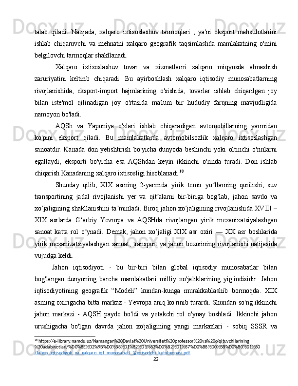 talab   qiladi.   Natijada,   xalqaro   ixtisoslashuv   tarmoqlari   ,   ya'ni   eksport   mahsulotlarini
ishlab   chiqaruvchi   va   mehnatni   xalqaro   geografik   taqsimlashda   mamlakatning   o'rnini
belgilovchi tarmoqlar shakllanadi.
Xalqaro   ixtisoslashuv   tovar   va   xizmatlarni   xalqaro   miqyosda   almashish
zaruriyatini   keltirib   chiqaradi.   Bu   ayirboshlash   xalqaro   iqtisodiy   munosabatlarning
rivojlanishida,   eksport-import   hajmlarining   o'sishida,   tovarlar   ishlab   chiqarilgan   joy
bilan   iste'mol   qilinadigan   joy   o'rtasida   ma'lum   bir   hududiy   farqning   mavjudligida
namoyon bo'ladi.
AQSh   va   Yaponiya   o'zlari   ishlab   chiqaradigan   avtomobillarning   yarmidan
ko'pini   eksport   qiladi.   Bu   mamlakatlarda   avtomobilsozlik   xalqaro   ixtisoslashgan
sanoatdir.   Kanada   don   yetishtirish   bo'yicha   dunyoda   beshinchi   yoki   oltinchi   o'rinlarni
egallaydi,   eksporti   bo'yicha   esa   AQShdan   keyin   ikkinchi   o'rinda   turadi.   Don   ishlab
chiqarish Kanadaning xalqaro ixtisosligi hisoblanadi. 18
Shunday   qilib,   XIX   asrning   2-yarmida   yirik   temir   yo llarning   qurilishi,   suvʻ
transportining   jadal   rivojlanishi   yer   va   qit alarni   bir-biriga   bog lab,   jahon   savdo   va	
ʼ ʻ
xo jaligining shakllanishini ta minladi. Biroq jahon xo jaligining rivojlanishida XVIII –	
ʻ ʼ ʻ
XIX   asrlarda   G arbiy   Yevropa   va   AQSHda   rivojlangan   yirik   mexanizatsiyalashgan	
ʻ
sanoat   katta   rol   o ynadi.   Demak,   jahon   xo’jaligi   XIX   asr   oxiri   —   XX   asr   boshlarida
ʻ
yirik mexanizatsiyalashgan  sanoat, transport va jahon bozorining rivojlanishi natijasida
vujudga keldi.
Jahon   iqtisodiyoti   -   bu   bir-biri   bilan   global   iqtisodiy   munosabatlar   bilan
bog'langan   dunyoning   barcha   mamlakatlari   milliy   xo'jaliklarining   yig'indisidir.   Jahon
iqtisodiyotining   geografik   “Modeli”   kundan-kunga   murakkablashib   bormoqda.   XIX
asrning oxirigacha bitta markaz - Yevropa aniq ko'rinib turardi. Shundan so'ng ikkinchi
jahon   markazi   -   AQSH   paydo   bo'ldi   va   yetakchi   rol   o'ynay   boshladi.   Ikkinchi   jahon
urushigacha   bo'lgan   davrda   jahon   xo'jaligining   yangi   markazlari   -   sobiq   SSSR   va
18
 https://e-library.namdu.uz/Namangan%20Davlat%20Universiteti%20professor%20va%20o'qituvchilarining
%20adabiyotlari/%D0%8E%D2%9B%D0%B8%D1%82%D1%83%D0%B2%D1%87%D0%B8%D0%BB%D0%B0%D1%80 
/Jahon_iqtisodiyoti_va_xalqaro_iqt_munosabatl_@iqtisodchi_kutubxonasi.pdf  
22 