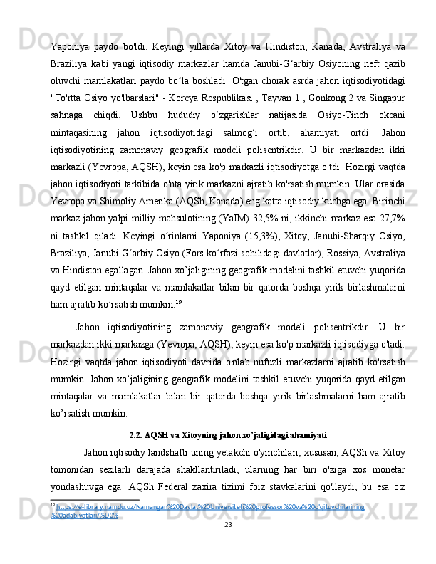 Yaponiya   paydo   bo'ldi.   Keyingi   yillarda   Xitoy   va   Hindiston,   Kanada,   Avstraliya   va
Braziliya   kabi   yangi   iqtisodiy   markazlar   hamda   Janubi-G arbiy   Osiyoning   neft   qazibʻ
oluvchi   mamlakatlari   paydo  bo la  boshladi.   O'tgan   chorak   asrda   jahon  iqtisodiyotidagi	
ʻ
"To'rtta Osiyo yo'lbarslari" - Koreya Respublikasi , Tayvan 1 , Gonkong 2 va Singapur
sahnaga   chiqdi.   Ushbu   hududiy   o‘zgarishlar   natijasida   Osiyo-Tinch   okeani
mintaqasining   jahon   iqtisodiyotidagi   salmog‘i   ortib,   ahamiyati   ortdi.   Jahon
iqtisodiyotining   zamonaviy   geografik   modeli   polisentrikdir.   U   bir   markazdan   ikki
markazli (Yevropa, AQSH), keyin esa ko'p markazli iqtisodiyotga o'tdi. Hozirgi vaqtda
jahon iqtisodiyoti tarkibida o'nta yirik markazni ajratib ko'rsatish mumkin. Ular orasida
Yevropa va Shimoliy Amerika (AQSh, Kanada) eng katta iqtisodiy kuchga ega. Birinchi
markaz jahon yalpi milliy mahsulotining (YaIM) 32,5% ni, ikkinchi markaz esa 27,7%
ni   tashkil   qiladi.   Keyingi   o rinlarni   Yaponiya   (15,3%),   Xitoy,   Janubi-Sharqiy   Osiyo,	
ʻ
Braziliya, Janubi-G arbiy Osiyo (Fors ko rfazi sohilidagi davlatlar), Rossiya, Avstraliya	
ʻ ʻ
va Hindiston egallagan. Jahon xo’jaligining geografik modelini tashkil etuvchi yuqorida
qayd   etilgan   mintaqalar   va   mamlakatlar   bilan   bir   qatorda   boshqa   yirik   birlashmalarni
ham ajratib ko’rsatish mumkin. 19
Jahon   iqtisodiyotining   zamonaviy   geografik   modeli   polisentrikdir.   U   bir
markazdan ikki markazga (Yevropa, AQSH), keyin esa ko'p markazli iqtisodiyga o'tadi.
Hozirgi   vaqtda   jahon   iqtisodiyoti   davrida   o'nlab   nufuzli   markazlarni   ajratib   ko'rsatish
mumkin.   Jahon   xo’jaligining   geografik   modelini   tashkil   etuvchi   yuqorida   qayd   etilgan
mintaqalar   va   mamlakatlar   bilan   bir   qatorda   boshqa   yirik   birlashmalarni   ham   ajratib
ko’rsatish mumkin.
2.2. AQSH va Xitoyning jahon xo’jaligidagi ahamiyati
  Jahon iqtisodiy landshafti uning yetakchi o'yinchilari, xususan, AQSh va Xitoy
tomonidan   sezilarli   darajada   shakllantiriladi,   ularning   har   biri   o'ziga   xos   monetar
yondashuvga   ega.   AQSh   Federal   zaxira   tizimi   foiz   stavkalarini   qo'llaydi,   bu   esa   o'z
19
  https://e-library.namdu.uz/Namangan%20Davlat%20Universiteti%20professor%20va%20o'qituvchilarining
%20adabiyotlari/%D0%  
23 
