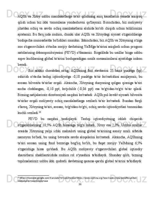AQSh   va   Xitoy   ushbu   mamlakatlarga   ta'sir   qilishning   aniq   kanallarini   yanada   aniqroq
qilish   uchun   biz   ikki   tomonlama   yondashuvni   qo'llaymiz.   Birinchidan,   biz   moliyaviy
jihatdan   ochiq   va   savdo   ochiq   mamlakatlarni   alohida   ko'rib   chiqish   uchun   tahlilimizni
ajratamiz. Bu farq juda muhim, chunki ular AQSh va Xitoydagi siyosat  o'zgarishlariga
boshqacha munosabatda bo'lishlari mumkin. Ikkinchidan, biz AQSh va Xitoyning o'ziga
xos o'zgaruvchilari o'rtacha xorijiy davlatning YaIMga ta'sirini aniqlash uchun prognoz
xatolarining dekompozitsiyasini  (FEVD) o'tkazamiz. Birgalikda bu usullar bizga ushbu
super kuchlarning global ta'sirini boshqaradigan nozik mexanizmlarni ajratishga imkon
beradi.
Biz   sakkiz   chorakdan   so'ng,   AQShning   foiz   stavkasini   25   bazis   punktga   (bp)
oshirish   o'rtacha   tashqi   iqtisodiyotga   -0,18   punktga   ta'sir   ko'rsatishini   aniqlaymiz,   bu
asosan   bilvosita   ta'sirlar   orqali.   Aksincha,   Xitoyning   dunyoning   qolgan   qismiga   ta'siri
ancha   cheklangan,   -0,10   ppt,   ko'pchilik   (-0,06   ppt)   esa   to'g'ridan-to'g'ri   ta'sir   qiladi.
Bizning natijalarimiz dixotomiyali naqshni ko'rsatadi: AQSh pul-kredit siyosati bilvosita
ta'sirlar   orqali   moliyaviy   ochiq   mamlakatlarga   sezilarli   ta'sir   ko'rsatadi.   Bundan   farqli
o'laroq, Xitoyning ta'siri, asosan, to'g'ridan-to'g'ri, ochiq savdo iqtisodiyotlari tomonidan
kuchli seziladi. 22
 
FEVD   bu   naqshni   tasdiqlaydi.   Tashqi   iqtisodiyotning   ishlab   chiqarish
o'zgarishlarining   10,5%   AQSh   hissasiga   to'g'ri   keladi,   Xitoy   esa   2,3%.   Ushbu   omillar
orasida   Xitoyning   yalpi   ichki   mahsuloti   uning   global   ta'sirining   asosiy   omili   sifatida
namoyon   bo'ladi,   bu   uning   bevosita   savdo   aloqalarini   ko'rsatadi.   Aksincha,   AQShning
ta'siri   asosan   uning   fond   bozoriga   bog'liq   bo'lib,   bu   faqat   xorijiy   YaIMning   6,5%
o'zgarishiga   hissa   qo'shadi.   Bu   AQSh   moliyaviy   o'zgaruvchilari   global   iqtisodiy
sharoitlarni   shakllantirishda   muhim   rol   o'ynashini   ta'kidlaydi.   Shunday   qilib,   bizning
topilmalarimiz ushbu  ikki  qudratli  davlatning qarama-qarshi  global  ta'sirini  ta'kidlaydi:
22
 https://translate.google.com/translate?hl=ru&sl=en&u=https://www.uschina.org/how-trade-china-benefits-united-
states&prev=search&pto=aue
26 