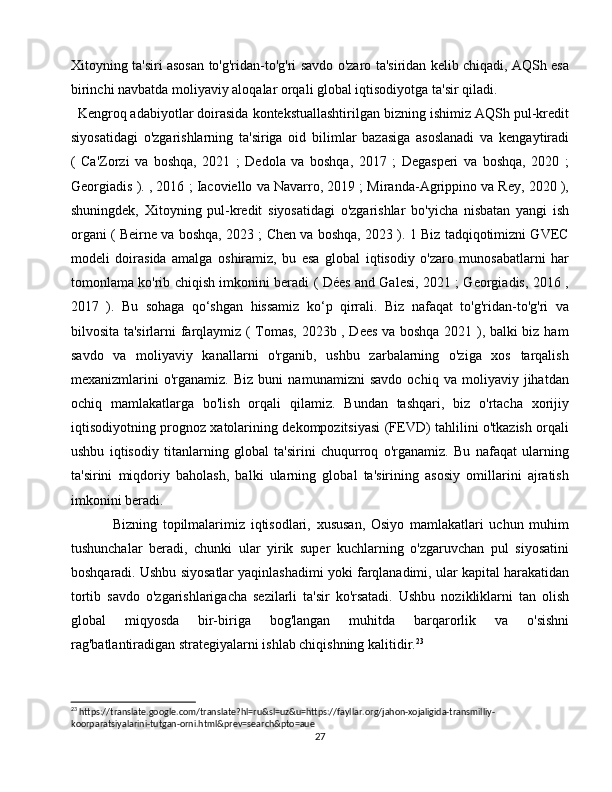 Xitoyning ta'siri asosan to'g'ridan-to'g'ri savdo o'zaro ta'siridan kelib chiqadi, AQSh esa
birinchi navbatda moliyaviy aloqalar orqali global iqtisodiyotga ta'sir qiladi.
Kengroq adabiyotlar doirasida kontekstuallashtirilgan bizning ishimiz AQSh pul-kredit
siyosatidagi   o'zgarishlarning   ta'siriga   oid   bilimlar   bazasiga   asoslanadi   va   kengaytiradi
(   Ca'Zorzi   va   boshqa,   2021   ;   Dedola   va   boshqa,   2017   ;   Degasperi   va   boshqa,   2020   ;
Georgiadis ). , 2016 ; Iacoviello va Navarro, 2019 ; Miranda-Agrippino va Rey, 2020 ),
shuningdek,   Xitoyning   pul-kredit   siyosatidagi   o'zgarishlar   bo'yicha   nisbatan   yangi   ish
organi ( Beirne va boshqa, 2023 ; Chen va boshqa, 2023 ). 1 Biz tadqiqotimizni GVEC
modeli   doirasida   amalga   oshiramiz,   bu   esa   global   iqtisodiy   o'zaro   munosabatlarni   har
tomonlama ko'rib chiqish imkonini beradi ( Dées and Galesi, 2021 ; Georgiadis, 2016 ,
2017   ).   Bu   sohaga   qo‘shgan   hissamiz   ko‘p   qirrali.   Biz   nafaqat   to'g'ridan-to'g'ri   va
bilvosita ta'sirlarni farqlaymiz ( Tomas, 2023b , Dees va boshqa 2021 ), balki biz ham
savdo   va   moliyaviy   kanallarni   o'rganib,   ushbu   zarbalarning   o'ziga   xos   tarqalish
mexanizmlarini   o'rganamiz.   Biz   buni   namunamizni   savdo   ochiq   va   moliyaviy   jihatdan
ochiq   mamlakatlarga   bo'lish   orqali   qilamiz.   Bundan   tashqari,   biz   o'rtacha   xorijiy
iqtisodiyotning prognoz xatolarining dekompozitsiyasi (FEVD) tahlilini o'tkazish orqali
ushbu   iqtisodiy   titanlarning   global   ta'sirini   chuqurroq   o'rganamiz.   Bu   nafaqat   ularning
ta'sirini   miqdoriy   baholash,   balki   ularning   global   ta'sirining   asosiy   omillarini   ajratish
imkonini beradi.
  Bizning   topilmalarimiz   iqtisodlari,   xususan,   Osiyo   mamlakatlari   uchun   muhim
tushunchalar   beradi,   chunki   ular   yirik   super   kuchlarning   o'zgaruvchan   pul   siyosatini
boshqaradi. Ushbu siyosatlar yaqinlashadimi yoki farqlanadimi, ular kapital harakatidan
tortib   savdo   o'zgarishlarigacha   sezilarli   ta'sir   ko'rsatadi.   Ushbu   nozikliklarni   tan   olish
global   miqyosda   bir-biriga   bog'langan   muhitda   barqarorlik   va   o'sishni
rag'batlantiradigan strategiyalarni ishlab chiqishning kalitidir. 23
23
 https://translate.google.com/translate?hl=ru&sl=uz&u=https://fayllar.org/jahon-xojaligida-transmilliy-
koorparatsiyalarini-tutgan-orni.html&prev=search&pto=aue
27 