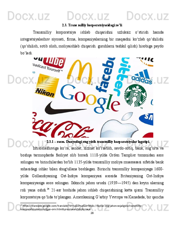 2.3. Trans milliy korporatsiyasidagi ro’li
Transmilliy   korporatsiya   ishlab   chiqarishni   uzluksiz   o stirish   hamdaʻ
integratsiyalashuv   siyosati,   firma,   kompaniyalarning   bir   maqsadni   ko zlab   qo shilishi
ʻ ʻ
(qo shilish, sotib olish, moliyaishlab chiqarish. guruhlarni tashkil qilish) hisobiga paydo	
ʻ
bo ladi.  
ʻ
2.3.1 – rasm. Dunyodagi eng yirik transmilliy karparatsiyalar lagatipi.
Ixtisoslashuviga  ko ra, sanoat, xizmat  ko rsatish, savdo-sotiq, bank, sug urta va	
ʻ ʻ ʻ
boshqa   tarmoqdarda   faoliyat   olib   boradi   1118-yilda   Orden   Tamplier   tomonidan   asos
solingan va birinchilardan bo'lib 1135-yilda transmilliy moliya muassasasi sifatida bank
sohasidagi   ishlar   bilan   shug'ullana   boshlagan.   Birinchi   transmilliy   kompaniyaga   1600-
yilda   Gollandiyaning   Ost-Indiya   kompaniyasi   asosida   Britaniyaning   Ost-Indiya
kompaniyasiga   asos   solingan.   Ikkinchi   jahon   urushi   (1939—1945)   dan   keyin   ularning
roli   yana   oshdi. 24
  21-asr   boshida   jahon   ishlab   chiqarishining   katta   qismi   Transmilliy
korporatsiya qo lida to plangan. Amerikaning G arbiy Yevropa va Kanadada, bir qancha	
ʻ ʻ ʻ
24
 https://translate.google.com/translate?hl=ru&sl=uz&u=https://fayllar.org/jahon-xojaligida-transmilliy-
koorparatsiyalarini-tutgan-orni.html&prev=search&pto=aue
28 