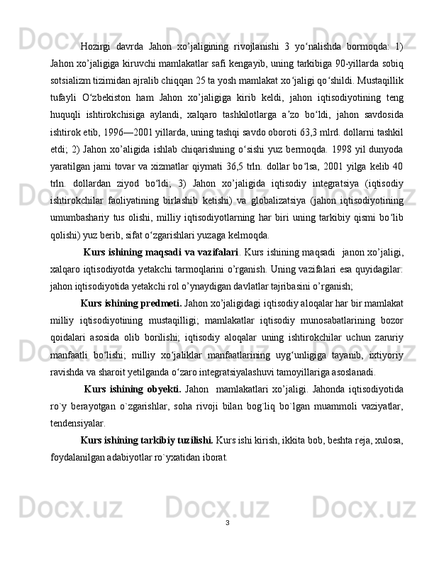 Hozirgi   davrda   Jahon   xo’jaligining   rivojlanishi   3   yo nalishda   bormoqda:   1)ʻ
Jahon xo’jaligiga kiruvchi mamlakatlar safi kengayib, uning tarkibiga 90-yillarda sobiq
sotsializm tizimidan ajralib chiqqan 25 ta yosh mamlakat xo jaligi qo shildi. Mustaqillik	
ʻ ʻ
tufayli   O zbekiston   ham   Jahon   xo’jaligiga   kirib   keldi,   jahon   iqtisodiyotining   teng	
ʻ
huquqli   ishtirokchisiga   aylandi,   xalqaro   tashkilotlarga   a zo   bo ldi,   jahon   savdosida	
ʼ ʻ
ishtirok etib, 1996—2001 yillarda, uning tashqi savdo oboroti 63,3 mlrd. dollarni tashkil
etdi;  2)  Jahon  xo’aligida  ishlab  chiqarishning  o sishi  yuz  bermoqda. 1998  yil  dunyoda	
ʻ
yaratilgan  jami  tovar  va xizmatlar  qiymati  36,5 trln. dollar  bo lsa,  2001 yilga kelib 40	
ʻ
trln.   dollardan   ziyod   bo ldi;   3)   Jahon   xo’jaligida   iqtisodiy   integratsiya   (iqtisodiy	
ʻ
ishtirokchilar   faoliyatining   birlashib   ketishi)   va   globalizatsiya   (jahon   iqtisodiyotining
umumbashariy   tus   olishi,   milliy   iqtisodiyotlarning   har   biri   uning   tarkibiy   qismi   bo lib	
ʻ
qolishi) yuz berib, sifat o zgarishlari yuzaga kelmoqda.	
ʻ
  Kurs ishining maqsadi  va vazifalari . Kurs ishining maqsadi   janon xo’jaligi,
xalqaro iqtisodiyotda yetakchi tarmoqlarini o’rganish. Uning vazifalari esa quyidagilar:
jahon iqtisodiyotida yetakchi rol o’ynaydigan davlatlar tajribasini o’rganish; 
Kurs ishining predmeti.  Jahon xo’jaligidagi iqtisodiy aloqalar har bir mamlakat
milliy   iqtisodiyotining   mustaqilligi;   mamlakatlar   iqtisodiy   munosabatlarining   bozor
qoidalari   asosida   olib   borilishi;   iqtisodiy   aloqalar   uning   ishtirokchilar   uchun   zaruriy
manfaatli   bo lishi;   milliy   xo jaliklar   manfaatlarining   uyg unligiga   tayanib,   ixtiyoriy	
ʻ ʻ ʻ
ravishda va sharoit yetilganda o zaro integratsiyalashuvi tamoyillariga asoslanadi.	
ʻ
  Kurs   ishining   obyekti.   Jahon     mamlakatlari   xo’jaligi.   Jahonda   iqtisodiyotida
ro`y   berayotgan   o`zgarishlar,   soha   rivoji   bilan   bog`liq   bo`lgan   muammoli   vaziyatlar,
tendensiyalar.
Kurs ishining tarkibiy tuzilishi.  Kurs ishi kirish, ikkita bob, beshta reja, xulosa,
foydalanilgan adabiyotlar ro`yxatidan iborat.  
3 