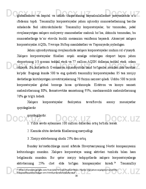 globallashuvi   va   kapital   va   ishlab   chiqarishning   baynalmilallashuv   jarayonlarida   o’z
ifodasini   topdi.   Transmilliy   korporatsiyalar   jahon   iqtisodiy   munosabatlarining   barcha
sohalarida   faol   ishtirokchilardir.   Transmilliy   korporatsiyalar,   bir   tomondan,   jadal
rivojlanayotgan xalqaro moliyaviy munosabatlar mahsuli bo‘lsa, ikkinchi tomondan, bu
munosabatlarga   ta’sir   etuvchi   kuchli   mexanizm   vazifasini   bajaradi.   Aksariyat   xalqaro
korporatsiyalar AQSh, Yevropa Ittifoqi mamlakatlari va Yaponiyada joylashgan. 
Jahon iqtisodiyotining rivojlanishida xalqaro korporatsiyalar muhim rol o'ynaydi.
Xalqaro   korporatsiyalar   filiallari   orqali   amalga   oshirilgan   eksport   hajmi   jahon
eksportining 1/3 qismini tashkil etadi va 77 million AQSH dollarini tashkil etadi. odam
ishlaydi. Bu ko'rsatkich  Germaniya iqtisodiyotida band bo'lganlar  sonidan ikki barobar
ko'pdir.   Bugungi   kunda   500   ta   eng   qudratli   transmilliy   korporatsiyadan   85   tasi   xorijiy
davlatlarga kiritilayotgan investitsiyalarning 70 foizini nazorat qiladi. Ushbu 500 ta yirik
korporatsiyalar   global   bozorga   hissa   qo'shmoqda.   Elektron   va   kimyo   sanoati
mahsulotlarining 80%, farmatsevtika sanoatining  95%, mashinasozlik  mahsulotlarining
76% ga to'g'ri keladi.
Xalqaro   korporatsiyalar   faoliyatini   tavsiflovchi   asosiy   xususiyatlar
quyidagilardir
quyidagilardir.
1. Yillik savdo aylanmasi 100 million dollardan ortiq bo'lishi kerak.
2. Kamida oltita davlatda filiallarning mavjudligi.
3. Xorijiy aktivlarning ulushi 25% dan ortiq.
Bunday   ko'rsatkichlarga   misol   sifatida   Shveytsariyaning   Nestlé   kompaniyasini
keltirishingiz   mumkin.   Xalqaro   korporatsiya   uning   aktivlari   tuzilishi   bilan   ham
belgilanishi   mumkin.   Bir   qator   xorijiy   tadqiqotlarda   xalqaro   korporatsiyalarga
aktivlarining   25%   chet   elda   bo'lgan   kompaniyalar   kiradi. 26
  Transmilliy
26
 https://translate.google.com/translate?hl=ru&sl=uz&u=https://fayllar.org/jahon-xojaligida-transmilliy-
koorparatsiyalarini-tutgan-orni.html&prev=search&pto=aue
30 