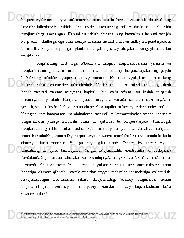 korporatsiyalarning   paydo   bo'lishining   asosiy   sababi   kapital   va   ishlab   chiqarishning
baynalmilallashuvidir   ishlab   chiqaruvchi   kuchlarning   milliy   davlatdan   tashqarida
rivojlanishiga   asoslangan.   Kapital   va   ishlab   chiqarishning   baynalmilallashuvi   xorijda
ko’p   sonli   filiallarga   ega   yirik   kompaniyalarni   tashkil   etish   va   milliy   korporatsiyalarni
transmilliy   korporatsiyalarga   aylantirish   orqali   iqtisodiy   aloqalarni   kengaytirish   bilan
tavsiflanadi.
  Kapitalning   chet   elga   o‘tkazilishi   xalqaro   korporatsiyalarni   yaratish   va
rivojlantirishning   muhim   omili   hisoblanadi.   Transmilliy   korporatsiyalarning   paydo
bo'lishining   sabablari   yuqori   iqtisodiy   samaradorlik,   iqtisodiyot   tarmoqlarida   keng
ko'lamli   ishlab   chiqarishni   ta'minlashdir.   Kuchli   raqobat   sharoitida   raqobatga   dosh
berish   zarurati   xalqaro   miqyosda   kapitalni   bir   joyda   to'plash   va   ishlab   chiqarish
imkoniyatini   yaratadi.   Natijada,   global   miqyosda   yanada   samarali   operatsiyalarni
yaratib, yuqori foyda olish va ishlab chiqarish xarajatlarini kamaytirish mumkin bo'ladi.
Ko'pgina   rivojlanayotgan   mamlakatlarda   transmilliy   korporatsiyalar   yuqori   iqtisodiy
o'zgarishlarni   yuzaga   keltirishi   bilan   bir   qatorda,   bu   korporatsiyalar   texnologik
rivojlanishning   ichki   omillari   uchun   katta   imkoniyatlar   yaratadi.   Amaliyot   natijalari
shuni   ko'rsatadiki,   transmilliy   korporatsiyalar   dunyo   mamlakatlari   rivojlanishida   katta
ahamiyat   kasb   etmoqda.   Bularga   quyidagilar   kiradi:   Transmilliy   korporatsiyalar
sanoatning   bir   qator   tarmoqlarida   (engil,   to qimachilik,   elektronika   va   boshqalar)ʻ
foydalaniladigan   asbob-uskunalar   va   texnologiyalarni   yetkazib   berishda   muhim   rol
o ynaydi.   Yetkazib   beruvchilar   -   rivojlanayotgan   mamlakatlarni   xom   ashyoni   jahon	
ʻ
bozoriga   eksport   qiluvchi   mamlakatlardan   tayyor   mahsulot   sotuvchisiga   aylantirish.
Rivojlanayotgan   mamlakatlar   ishlab   chiqarishidagi   tarkibiy   o'zgarishlar   uchun
to'g'ridan-to'g'ri   investitsiyalar   moliyaviy   resurslarni   oddiy   taqsimlashdan   ko'ra
muhimroqdir. 27
27
 https://translate.google.com/translate?hl=ru&sl=uz&u=https://fayllar.org/jahon-xojaligida-transmilliy-
koorparatsiyalarini-tutgan-orni.html&prev=search&pto=aue
31 