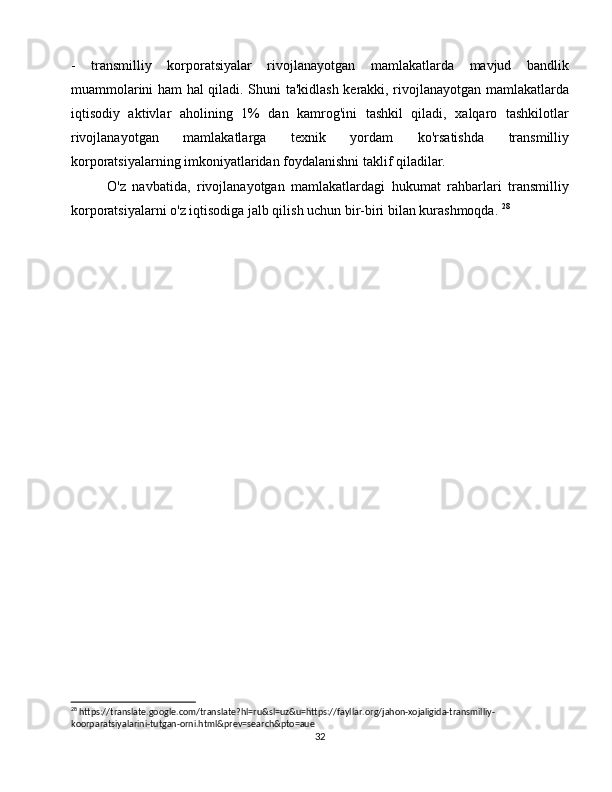 -   transmilliy   korporatsiyalar   rivojlanayotgan   mamlakatlarda   mavjud   bandlik
muammolarini ham hal qiladi. Shuni ta'kidlash kerakki, rivojlanayotgan mamlakatlarda
iqtisodiy   aktivlar   aholining   1%   dan   kamrog'ini   tashkil   qiladi,   xalqaro   tashkilotlar
rivojlanayotgan   mamlakatlarga   texnik   yordam   ko'rsatishda   transmilliy
korporatsiyalarning imkoniyatlaridan foydalanishni taklif qiladilar.
O'z   navbatida,   rivojlanayotgan   mamlakatlardagi   hukumat   rahbarlari   transmilliy
korporatsiyalarni o'z iqtisodiga jalb qilish uchun bir-biri bilan kurashmoqda.  28
 
28
 https://translate.google.com/translate?hl=ru&sl=uz&u=https://fayllar.org/jahon-xojaligida-transmilliy-
koorparatsiyalarini-tutgan-orni.html&prev=search&pto=aue
32 