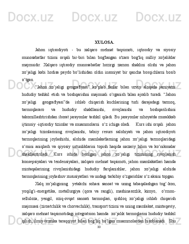 XULOSA.
Jahon   iqtisodiyoti   -   bu   xalqaro   mehnat   taqsimoti,   iqtisodiy   va   siyosiy
munosabatlar   tizimi   orqali   bir-biri   bilan   bog'langan   o'zaro   bog'liq   milliy   xo'jaliklar
majmuidir.   Xalqaro   iqtisodiy   munosabatlar   hozirgi   zamon   shaklini   olishi   va   jahon
xo‘jaligi   kabi   hodisa   paydo   bo‘lishidan   oldin   insoniyat   bir   qancha   bosqichlarni   bosib
o‘tgan.
“Jahon   xo‘jaligi   geografiyasi”   ko‘plab   fanlar   bilan   uzviy   aloqada   jamiyatni
hududiy   tashkil   etish   va   boshqarishni   majmuali   o‘rganish   bilan   ajralib   turadi.   “Jahon
xo‘jaligi     geografiyasi”da     ishlab   chiqarish   kuchlarining   turli   darajadagi   tarmoq,
tarmoqlararo   va   hududiy   shakllanishi,   rivojlanishi   va   boshqarilishini
takomillashtirishdan iborat jarayonlar tashkil  qiladi. Bu jarayonlar nihoyatda murakkab
ijtimoiy -iqtisodiy tizimlar va muammolarni   o‘z ichiga oladi.       Kurs ishi orqali   jahon
xo‘jaligi   tizimlarining   rivojlanishi,   tabiiy   resurs   salohiyati   va   jahon   iqtisodiyoti
tarmoqlarining   joylashishi,   alohida   mamlakatlarning   jahon   xo‘jaligi   tarmoqlaridagi
o‘rnini   aniqlash   va   qiyosiy   ustunliklarini   topish   haqida   nazariy   bilim   va   ko‘nikmalar
shakllantiriladi.   Kurs   ishida   berilgan   jahon   xo‘jaligi   tizimining   rivojlanish
konsepsiyalari   va   tendensiyalari,   xalqaro   mehnat   taqsimoti,   jahon   mamlakatlari   hamda
mintaqalarining   rivojlanishidagi   hududiy   farqlanishlar,   jahon   xo‘jaligi   alohida
tarmoqlarining joylashuv xususiyatlari va undagi tarkibiy o‘zgarishlar o‘z aksini topgan.
Xalq   xo‘jaligining     yetakchi   sohasi   sanoat   va   uning   tabaqalashgan   tog’-kon,
yoqilg‘i-energetika,   metallurgiya   (qora   va   rangli),   mashinasozlik,   kimyo,     o‘rmon-
selluloza,   yengil,   oziq-ovqat   sanoati   tarmoqlari,   qishloq   xo‘jaligi   ishlab   chiqarish
majmuasi (ziroatchilik va chorvachilik), transport tizimi va uning mamlakat, mintaqaviy,
xalqaro mehnat taqsimotidagi integratsion hamda   xo‘jalik tarmoqlarini hududiy tashkil
qilish, ilmiy-texnika taraqqiyot bilan bog‘liq bo‘lgan muammolardan hisoblanadi.   Shu
33 