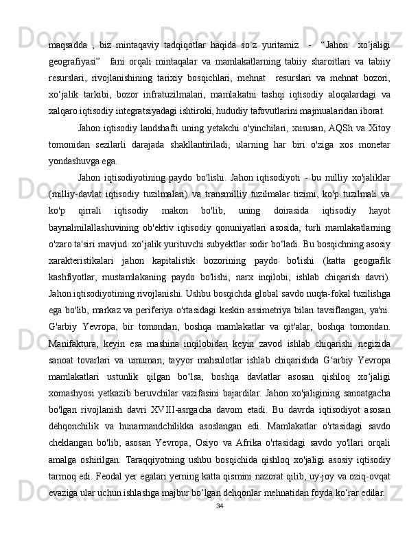 maqsadda   ,   biz   mintaqaviy   tadqiqotlar   haqida   so`z   yuritamiz     -     “Jahon     xo‘jaligi
geografiyasi”     fani   orqali   mintaqalar   va   mamlakatlarning   tabiiy   sharoitlari   va   tabiiy
resurslari,   rivojlanishining   tarixiy   bosqichlari,   mehnat     resurslari   va   mehnat   bozori,
xo‘jalik   tarkibi,   bozor   infratuzilmalari,   mamlakatni   tashqi   iqtisodiy   aloqalardagi   va
xalqaro iqtisodiy integratsiyadagi ishtiroki, hududiy tafovutlarini majmualaridan iborat. 
Jahon iqtisodiy  landshafti  uning yetakchi  o'yinchilari, xususan,  AQSh va Xitoy
tomonidan   sezilarli   darajada   shakllantiriladi,   ularning   har   biri   o'ziga   xos   monetar
yondashuvga ega.
Jahon   iqtisodiyotining   paydo   bo'lishi.   Jahon   iqtisodiyoti   -   bu   milliy   xo'jaliklar
(milliy-davlat   iqtisodiy   tuzilmalari)   va   transmilliy   tuzilmalar   tizimi,   ko'p   tuzilmali   va
ko'p   qirrali   iqtisodiy   makon   bo'lib,   uning   doirasida   iqtisodiy   hayot
baynalmilallashuvining   ob'ektiv   iqtisodiy   qonuniyatlari   asosida,   turli   mamlakatlarning
o'zaro ta'siri mavjud. xo‘jalik yurituvchi subyektlar sodir bo‘ladi. Bu bosqichning asosiy
xarakteristikalari   jahon   kapitalistik   bozorining   paydo   bo'lishi   (katta   geografik
kashfiyotlar,   mustamlakaning   paydo   bo'lishi,   narx   inqilobi,   ishlab   chiqarish   davri).
Jahon iqtisodiyotining rivojlanishi. Ushbu bosqichda global savdo nuqta-fokal tuzilishga
ega bo'lib, markaz va periferiya o'rtasidagi  keskin assimetriya bilan tavsiflangan, ya'ni.
G'arbiy   Yevropa,   bir   tomondan,   boshqa   mamlakatlar   va   qit'alar,   boshqa   tomondan.
Manifaktura,   keyin   esa   mashina   inqilobidan   keyin   zavod   ishlab   chiqarishi   negizida
sanoat   tovarlari   va   umuman,   tayyor   mahsulotlar   ishlab   chiqarishda   G arbiy   Yevropaʻ
mamlakatlari   ustunlik   qilgan   bo lsa,   boshqa   davlatlar   asosan   qishloq   xo jaligi	
ʻ ʻ
xomashyosi   yetkazib   beruvchilar   vazifasini   bajardilar.   Jahon   xo'jaligining   sanoatgacha
bo'lgan   rivojlanish   davri   XVIII-asrgacha   davom   etadi.   Bu   davrda   iqtisodiyot   asosan
dehqonchilik   va   hunarmandchilikka   asoslangan   edi.   Mamlakatlar   o'rtasidagi   savdo
cheklangan   bo'lib,   asosan   Yevropa,   Osiyo   va   Afrika   o'rtasidagi   savdo   yo'llari   orqali
amalga   oshirilgan.   Taraqqiyotning   ushbu   bosqichida   qishloq   xo'jaligi   asosiy   iqtisodiy
tarmoq edi. Feodal yer egalari yerning katta qismini nazorat qilib, uy-joy va oziq-ovqat
evaziga ular uchun ishlashga majbur bo‘lgan dehqonlar mehnatidan foyda ko‘rar edilar.
34 