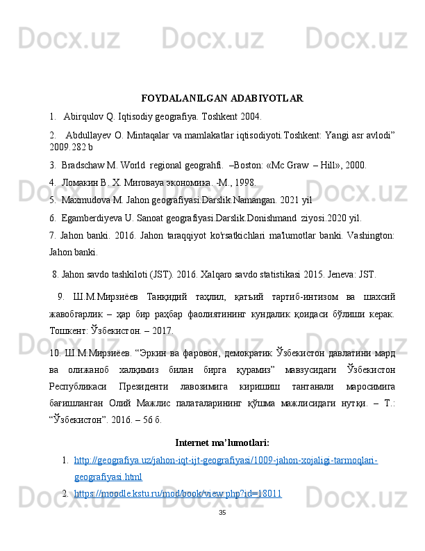 FOYDALANILGAN ADABIYOTLAR
1.   Abirqulov Q. Iqtisodiy geografiya. Toshkent 2004.
2.     Аbdullаyev O. Mintаqаlаr vа mаmlаkаtlаr iqtisodiyoti.Toshkent: Yangi аsr аvlodi”
2009.282 b
3.  Bradschaw M. World  regional geograhfi.  –Boston: «Mc Graw  – Hill», 2000.
4.   Ломакин   В .  Х . M и ro ва ya  экономика . - М ., 1998. 
5.  Maxmudova M. Jahon geografiyasi.Darslik.Namangan. 2021 yil
6.  Egamberdiyeva U. Sanoat geografiyasi.Darslik.Donishmand  ziyosi.2020 yil.
7.   Jahon   banki.   2016.   Jahon   taraqqiyot   ko'rsatkichlari   ma'lumotlar   banki.   Vashington:
Jahon banki.
 8. Jahon savdo tashkiloti (JST). 2016. Xalqaro savdo statistikasi 2015. Jeneva: JST.
  9.   Ш.М.Мирзиёев   Танқидий   таҳлил,   қатъий   тартиб-интизом   ва   шахсий
жавiгарлик   –   ҳар   бир   раҳбар   фаолиятининг   кундалик   қоидаси   бўлиши   керак.
Тошкент: Ўзбекистон. – 2017.
10.   Ш . М . Мирзиёев .   “ Эркин   ва   фаровон ,   демократик   Ўзбекистон   давлатини   мард
ва   олижанi   халқимиз   билан   бирга   қурамиз ”   мавзусидаги   Ўзбекистон
Республикаси   Президенти   лавозимига   киришиш   тантанали   маросимига
бағишланган   Олий   Мажлис   палаталарининг   қўшма   мажлисидаги   нутқи .   –   Т .:
“Ўзбекистон”. 2016. – 56 б.
Internet ma’lumotlari:
1. http://geografiya.uz/jahon-iqt-ijt-geografiyasi/1009-jahon-xojaligi-tarmoqlari-   
geografiyasi.html
2. https://moodle.kstu.ru/mod/book/view.php?id=18011   
35 