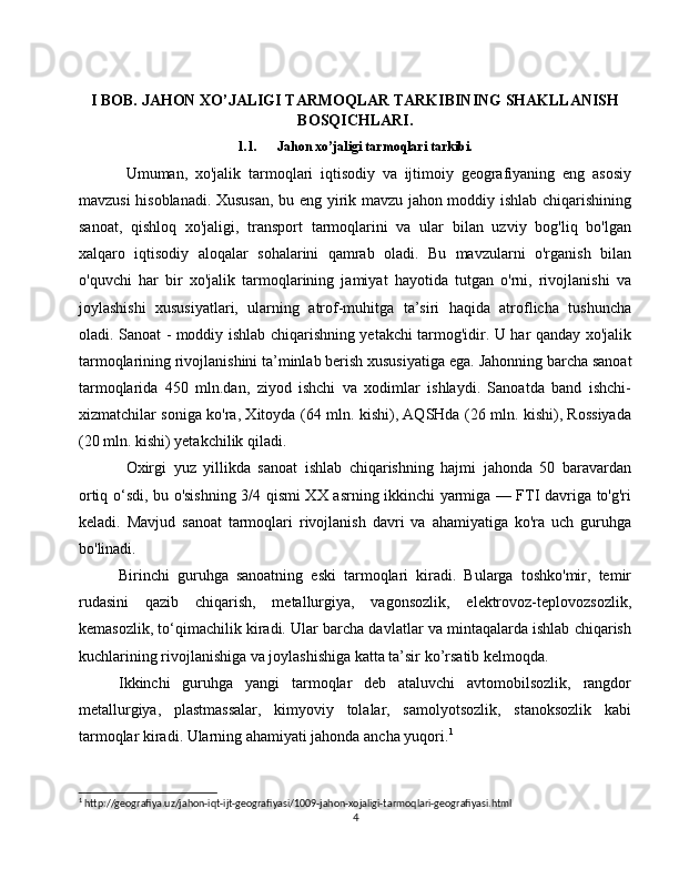I BOB. JAHON XO’JALIGI TARMOQLAR TARKIBINING SHAKLLANISH
BOSQICHLARI.
1.1. Jahon xo’jaligi tarmoqlari tarkibi.
Umuman,   xo'jalik   tarmoqlari   iqtisodiy   va   ijtimoiy   geografiyaning   eng   asosiy
mavzusi hisoblanadi. Xususan, bu eng yirik mavzu jahon moddiy ishlab chiqarishining
sanoat,   qishloq   xo'jaligi,   transport   tarmoqlarini   va   ular   bilan   uzviy   bog'liq   bo'lgan
xalqaro   iqtisodiy   aloqalar   sohalarini   qamrab   oladi.   Bu   mavzularni   o'rganish   bilan
o'quvchi   har   bir   xo'jalik   tarmoqlarining   jamiyat   hayotida   tutgan   o'rni,   rivojlanishi   va
joylashishi   xususiyatlari,   ularning   atrof-muhitga   ta’siri   haqida   atroflicha   tushuncha
oladi. Sanoat - moddiy ishlab chiqarishning yetakchi tarmog'idir. U har qanday xo'jalik
tarmoqlarining rivojlanishini ta’minlab berish xususiyatiga ega.  Jahonning barcha sanoat
tarmoqlarida   450   mln.dan,   ziyod   ishchi   va   xodimlar   ishlaydi.   Sanoatda   band   ishchi-
xizmatchilar soniga ko'ra, Xitoyda (64 mln. kishi), AQSHda (26 mln. kishi), Rossiyada
(20 mln. kishi) yetakchilik qiladi.
Oxirgi   yuz   yillikda   sanoat   ishlab   chiqarishning   hajmi   jahonda   50   baravardan
ortiq o‘sdi, bu o'sishning 3/4 qismi XX asrning ikkinchi yarmiga — FTI davriga to'g'ri
keladi.   Mavjud   sanoat   tarmoqlari   rivojlanish   davri   va   ahamiyatiga   ko'ra   uch   guruhga
bo'linadi.
Birinchi   guruhga   sanoatning   eski   tarmoqlari   kiradi.   Bularga   toshko'mir,   temir
rudasini   qazib   chiqarish,   metallurgiya,   vagonsozlik,   elektrovoz-teplovozsozlik,
kemasozlik, to‘qimachilik kiradi. Ular barcha davlatlar va mintaqalarda ishlab chiqarish
kuchlarining rivojlanishiga va joylashishiga katta ta’sir ko’rsatib kelmoqda.
Ikkinchi   guruhga   yangi   tarmoqlar   deb   ataluvchi   avtomobilsozlik,   rangdor
metallurgiya,   plastmassalar,   kimyoviy   tolalar,   samolyotsozlik,   stanoksozlik   kabi
tarmoqlar kiradi. Ularning ahamiyati jahonda ancha yuqori. 1
 
1
 http://geografiya.uz/jahon-iqt-ijt-geografiyasi/1009-jahon-xojaligi-tarmoqlari-geografiyasi.html
4 