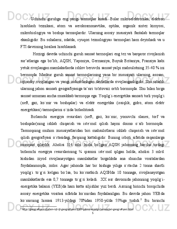 Uchinchi   guruhga   eng   yangi   tarmoqlar   kiradi.   Bular   mikroelektronika,   elektron
hisoblash   texnikasi,   atom   va   aerokosmonavtika,   optika,   organik   sintez   kimyosi,
mikrobiologiya   va   boshqa   tarmoqlardir.   Ularning   asosiy   xususiyati   fantalab   tarmoqlar
ekanligidir.  Bu  sohalarni,  odatda, «yuqori  texnologiya»  tarmoqlari   ham  deyishadi  va  u
FTI davrining hosilasi hisoblanadi.
Hozirgi davrda uchinchi guruh sanoat tarmoqlari eng tez va barqaror rivojlanish
sur’atlariga   ega   bo’lib,   AQSH,   Yaponiya,   Germaniya,   Buyuk   Britaniya,   Fransiya   kabi
yetuk rivojlangan mamlakatlarda ishlov beruvchi sanoat yalpi mahsulotning 35-40 % ini
bermoqda.   Mazkur   guruh   sanoat   tarmoqlarining   yana   bir   xususiyati   ularning,   asosan,
iqtisodiy rivojlangan va yangi industrlashgan davlatlarda rivojlanganligidir. Shu sababli
ularning jahon sanoati  geografiyasiga ta’siri to'xtovsiz ortib bormoqda. Shu bilan birga
sanoat umuman ancha murakkab tarmoqqa еgа. Yoqilg`i-energetika sanoati turli yoqilg`i
(neft,   gaz,   ko`mir   va   boshqalar)   va   elektr   energetika   (issiqlik,   gidro,   atom   elektr
energetikasi) tarmoqlarini o`zida birlashtiradi.
Birlamchi   energiya   resurslari   (neft,   gaz,   ko`mir,   yonuvchi   slanes,   torf   va
boshqalar)ning   ishlab   chiqarish   va   iste`mol   qilish   hajmi   doimo   o`sib   bormoqda.  
Tarmoqning   muhim   xususiyatlaridan   biri   mahsulotlarni   ishlab   chiqarish   va   iste`mol
qilish   geografiyasi   o`rtasidagi   farqning   kattaligidir.   Buning   isboti   sifatida   raqamlarga
murojaat   qilaylik.   Aholisi   314   mln.   kishi   bo`lgan   AQSH   jahonning   barcha   turdagi
birlamchi   energiya   resurslarining   ¼   qismini   iste`mol   qilgan   holda,   aholisi   3   mlrd.
kishidan   ziyod   rivojlanayotgan   mamlakatlar   birgalikda   ana   shuncha   vositalardan
foydalanmoqda,   xolos.   Agar   jahonda   har   bir   kishiga   yiliga   o`rtacha   2   tonna   shartli
yoqilg`i   to`g`ri   kelgan   bo`lsa,   bu   ko`rsatkich   AQSHda   10   tonnaga,   rivojlanayotgan
mamlakatlarda   esa   0,7   tonnaga   to`g`ri   keladi.     XX   asr   davomida   jahonning   yoqilg`i-
energetika balansi  (YEB)da ham  katta siljishlar yuz berdi. Asrning birinchi  bosqichida
asosiy   energetika   vositasi   sifatida   ko`mirdan   foydalanilgan.   Bu   davrda   jahon   YEBda
ko`mirning   hissasi   1913-yildagi   78%dan   1950-yilda   55%ga   tushdi. 2
  Bu   birinchi
2
 http://geografiya.uz/jahon-iqt-ijt-geografiyasi/1009-jahon-xojaligi-tarmoqlari-geografiyasi.html
5 