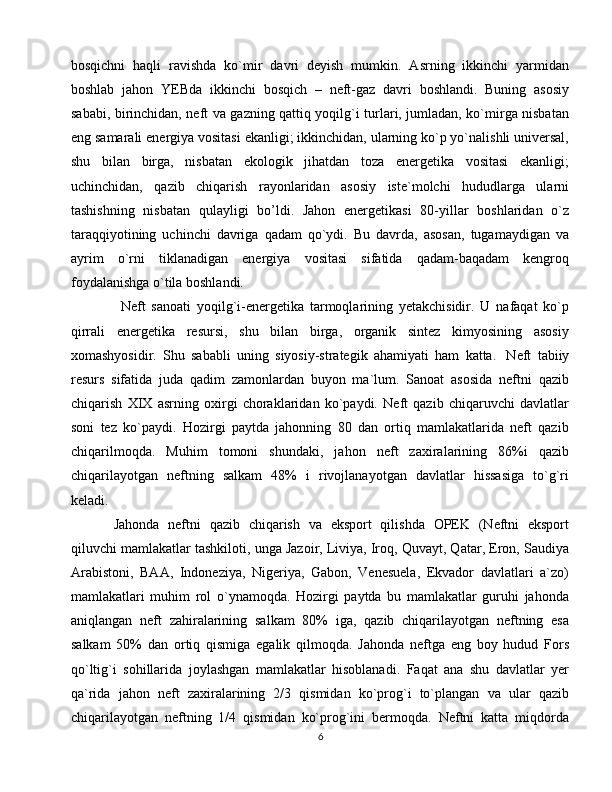 bosqichni   haqli   ravishda   ko`mir   davri   deyish   mumkin.   Asrning   ikkinchi   yarmidan
boshlab   jahon   YEBda   ikkinchi   bosqich   –   neft-gaz   davri   boshlandi.   Buning   asosiy
sababi, birinchidan, neft va gazning qattiq yoqilg`i turlari, jumladan, ko`mirga nisbatan
eng samarali energiya vositasi ekanligi; ikkinchidan, ularning ko`p yo`nalishli universal,
shu   bilan   birga,   nisbatan   ekologik   jihatdan   toza   energetika   vositasi   ekanligi;
uchinchidan,   qazib   chiqarish   rayonlaridan   asosiy   iste`molchi   hududlarga   ularni
tashishning   nisbatan   qulayligi   bo’ldi.   Jahon   energetikasi   80-yillar   boshlaridan   o`z
taraqqiyotining   uchinchi   davriga   qadam   qo`ydi.   Bu   davrda,   asosan,   tugamaydigan   va
ayrim   o`rni   tiklanadigan   energiya   vositasi   sifatida   qadam-baqadam   kengroq
foydalanishga o`tila boshlandi.
Neft   sanoati   yoqilg`i-energetika   tarmoqlarining   yetakchisidir.   U   nafaqat   ko`p
qirrali   energetika   resursi,   shu   bilan   birga,   organik   sintez   kimyosining   asosiy
xomashyosidir.   Shu   sababli   uning   siyosiy-strategik   ahamiyati   ham   katta.     Neft   tabiiy
resurs   sifatida   juda   qadim   zamonlardan   buyon   ma`lum.   Sanoat   asosida   neftni   qazib
chiqarish   XIX   asrning   oxirgi   choraklaridan   ko`paydi.   Neft   qazib   chiqaruvchi   davlatlar
soni   tez   ko`paydi.   Hozirgi   paytda   jahonning   80   dan   ortiq   mamlakatlarida   neft   qazib
chiqarilmoqda.   Muhim   tomoni   shundaki,   jahon   neft   zaxiralarining   86%i   qazib
chiqarilayotgan   neftning   salkam   48%   i   rivojlanayotgan   davlatlar   hissasiga   to`g`ri
keladi.  
Jahonda   neftni   qazib   chiqarish   va   eksport   qilishda   OPEK   (Neftni   eksport
qiluvchi mamlakatlar tashkiloti, unga Jazoir, Liviya, Iroq, Quvayt, Qatar, Eron, Saudiya
Arabistoni,   BAA,   Indoneziya,   Nigeriya,   Gabon,   Venesuela,   Ekvador   davlatlari   a`zo)
mamlakatlari   muhim   rol   o`ynamoqda.   Hozirgi   paytda   bu   mamlakatlar   guruhi   jahonda
aniqlangan   neft   zahiralarining   salkam   80%   iga,   qazib   chiqarilayotgan   neftning   esa
salkam   50%   dan   ortiq   qismiga   egalik   qilmoqda.   Jahonda   neftga   eng   boy   hudud   Fors
qo`ltig`i   sohillarida   joylashgan   mamlakatlar   hisoblanadi.   Faqat   ana   shu   davlatlar   yer
qa`rida   jahon   neft   zaxiralarining   2/3   qismidan   ko`prog`i   to`plangan   va   ular   qazib
chiqarilayotgan   neftning   1/4   qismidan   ko`prog`ini   bermoqda.   Neftni   katta   miqdorda
6 
