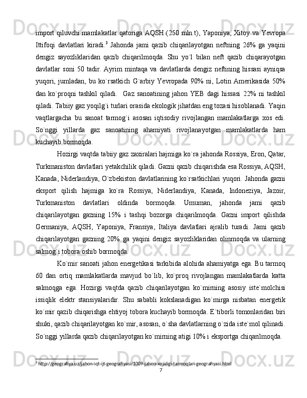 import qiluvchi mamlakatlar qatoriga AQSH (250 mln.t), Yaponiya, Xitoy va Yevropa
Ittifoqi   davlatlari   kiradi. 3
  Jahonda   jami   qazib   chiqarilayotgan   neftning   26%   ga   yaqini
dengiz   sayozliklaridan   qazib   chiqarilmoqda.   Shu   yo`l   bilan   neft   qazib   chiqarayotgan
davlatlar   soni   50   tadir.   Ayrim   mintaqa   va   davlatlarda   dengiz   neftining   hissasi   ayniqsa
yuqori,   jumladan,   bu   ko`rsatkich   G`arbiy   Yevropada   90%   ni,   Lotin   Amerikasida   50%
dan   ko`proqni   tashkil   qiladi.     Gaz   sanoatining   jahon   YEB   dagi   hissasi   22%   ni   tashkil
qiladi. Tabiiy gaz yoqilg`i turlari orasida ekologik jihatdan eng tozasi hisoblanadi. Yaqin
vaqtlargacha   bu   sanoat   tarmog`i   asosan   iqtisodiy   rivojlangan   mamlakatlarga   xos   edi.
So`nggi   yillarda   gaz   sanoatining   ahamiyati   rivojlanayotgan   mamlakatlarda   ham
kuchayib bormoqda.
Hozirgi vaqtda tabiiy gaz zaxiralari hajmiga ko`ra jahonda Rossiya, Eron, Qatar,
Turkmaniston davlatlari yetakchilik qiladi. Gazni qazib chiqarishda esa Rossiya, AQSH,
Kanada, Niderlandiya, O`zbekiston davlatlarining ko`rsatkichlari yuqori. Jahonda gazni
eksport   qilish   hajmiga   ko`ra   Rossiya,   Niderlandiya,   Kanada,   Indoneziya,   Jazoir,
Turkmaniston   davlatlari   oldinda   bormoqda.   Umuman,   jahonda   jami   qazib
chiqarilayotgan   gazning   15%   i   tashqi   bozorga   chiqarilmoqda.   Gazni   import   qilishda
Germaniya,   AQSH,   Yaponiya,   Fransiya,   Italiya   davlatlari   ajralib   turadi.   Jami   qazib
chiqarilayotgan   gazning   20%   ga   yaqini   dengiz   sayozliklaridan   olinmoqda   va   ularning
salmog`i tobora oshib bormoqda. 
Ko`mir sanoati  jahon energetikasi tarkibida alohida ahamiyatga ega. Bu tarmoq
60   dan   ortiq   mamlakatlarda   mavjud   bo`lib,   ko`proq   rivojlangan   mamlakatlarda   katta
salmoqga   ega.   Hozirgi   vaqtda   qazib   chiqarilayotgan   ko`mirning   asosiy   iste`molchisi
issiqlik   elektr   stansiyalaridir.   Shu   sababli   kokslanadigan   ko`mirga   nisbatan   energetik
ko`mir qazib chiqarishga ehtiyoj tobora kuchayib bormoqda. E`tiborli tomonlaridan biri
shuki, qazib chiqarilayotgan ko`mir, asosan, o`sha davlatlarning o`zida iste`mol qilinadi.
So`nggi yillarda qazib chiqarilayotgan ko`mirning atigi 10% i eksportga chiqarilmoqda.
3
 http://geografiya.uz/jahon-iqt-ijt-geografiyasi/1009-jahon-xojaligi-tarmoqlari-geografiyasi.html
7 