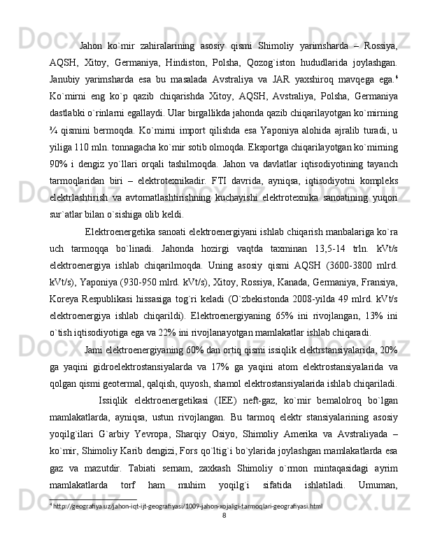 Jahon   ko`mir   zahiralarining   asosiy   qismi   Shimoliy   yarimsharda   –   Rossiya,
AQSH,   Xitoy,   Germaniya,   Hindiston,   Polsha,   Qozog`iston   hududlarida   joylashgan.
Janubiy   yarimsharda   esa   bu   masalada   Avstraliya   va   JAR   yaxshiroq   mavqega   ega. 4
Ko`mirni   eng   ko`p   qazib   chiqarishda   Xitoy,   AQSH,   Avstraliya,   Polsha,   Germaniya
dastlabki o`rinlarni egallaydi. Ular birgallikda jahonda qazib chiqarilayotgan ko`mirning
¾   qismini   bermoqda.   Ko`mirni   import   qilishda   esa   Yaponiya   alohida   ajralib   turadi,   u
yiliga 110 mln. tonnagacha ko`mir sotib olmoqda. Eksportga chiqarilayotgan ko`mirning
90%   i   dengiz   yo`llari   orqali   tashilmoqda.   Jahon   va   davlatlar   iqtisodiyotining   tayanch
tarmoqlaridan   biri   –   elektrotexnikadir.   FTI   davrida,   ayniqsa,   iqtisodiyotni   kompleks
elektrlashtirish   va   avtomatlashtirishning   kuchayishi   elektrotexnika   sanoatining   yuqori
sur`atlar bilan o`sishiga olib keldi.
   Elektroenergetika sanoati elektroenergiyani ishlab chiqarish manbalariga ko`ra
uch   tarmoqqa   bo`linadi.   Jahonda   hozirgi   vaqtda   taxminan   13,5-14   trln.   kVt/s
elektroenergiya   ishlab   chiqarilmoqda.   Uning   asosiy   qismi   AQSH   (3600-3800   mlrd.
kVt/s), Yaponiya (930-950 mlrd. kVt/s), Xitoy, Rossiya, Kanada, Germaniya, Fransiya,
Koreya   Respublikasi   hissasiga   tog`ri   keladi   (O`zbekistonda   2008-yilda   49   mlrd.   kVt/s
elektroenergiya   ishlab   chiqarildi).   Elektroenergiyaning   65%   ini   rivojlangan,   13%   ini
o`tish iqtisodiyotiga ega va 22% ini rivojlanayotgan mamlakatlar ishlab chiqaradi. 
  Jami elektroenergiyaning 60% dan ortiq qismi issiqlik elektrstansiyalarida, 20%
ga   yaqini   gidroelektrostansiyalarda   va   17%   ga   yaqini   atom   elektrostansiyalarida   va
qolgan qismi geotermal, qalqish, quyosh, shamol elektrostansiyalarida ishlab chiqariladi.
      Issiqlik   elektroenergetikasi   (IEE)   neft-gaz,   ko`mir   bemalolroq   bo`lgan
mamlakatlarda,   ayniqsa,   ustun   rivojlangan.   Bu   tarmoq   elektr   stansiyalarining   asosiy
yoqilg`ilari   G`arbiy   Yevropa,   Sharqiy   Osiyo,   Shimoliy   Amerika   va   Avstraliyada   –
ko`mir, Shimoliy Karib dengizi, Fors qo`ltig`i bo`ylarida joylashgan mamlakatlarda esa
gaz   va   mazutdir.   Tabiati   sernam,   zaxkash   Shimoliy   o`rmon   mintaqasidagi   ayrim
mamlakatlarda   torf   ham   muhim   yoqilg`i   sifatida   ishlatiladi.   Umuman,
4
 http://geografiya.uz/jahon-iqt-ijt-geografiyasi/1009-jahon-xojaligi-tarmoqlari-geografiyasi.html
8 