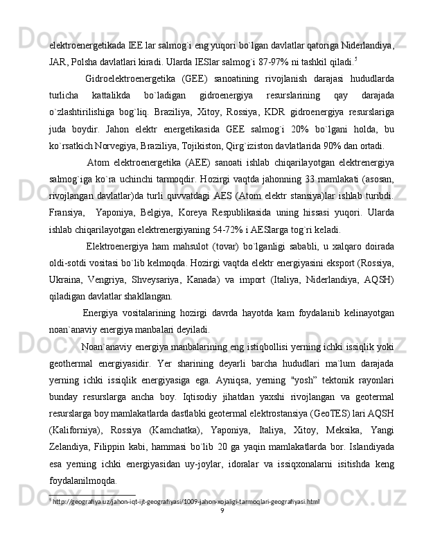 elektroenergetikada IEE lar salmog`i eng yuqori bo`lgan davlatlar qatoriga Niderlandiya,
JAR, Polsha davlatlari kiradi. Ularda IESlar salmog`i 87-97% ni tashkil qiladi. 5
  Gidroelektroenergetika   (GEE)   sanoatining   rivojlanish   darajasi   hududlarda
turlicha   kattalikda   bo`ladigan   gidroenergiya   resurslarining   qay   darajada
o`zlashtirilishiga   bog`liq.   Braziliya,   Xitoy,   Rossiya,   KDR   gidroenergiya   resurslariga
juda   boydir.   Jahon   elektr   energetikasida   GEE   salmog`i   20%   bo`lgani   holda,   bu
ko`rsatkich Norvegiya, Braziliya, Tojikiston, Qirg`iziston davlatlarida 90% dan ortadi.
    Atom   elektroenergetika   (AEE)   sanoati   ishlab   chiqarilayotgan   elektrenergiya
salmog`iga  ko`ra  uchinchi  tarmoqdir.  Hozirgi  vaqtda  jahonning  33  mamlakati   (asosan,
rivojlangan   davlatlar)da   turli   quvvatdagi   AES   (Atom   elektr   stansiya)lar   ishlab   turibdi.
Fransiya,     Yaponiya,   Belgiya,   Koreya   Respublikasida   uning   hissasi   yuqori.   Ularda
ishlab chiqarilayotgan elektrenergiyaning 54-72% i AESlarga tog`ri keladi. 
    Elektroenergiya   ham   mahsulot   (tovar)   bo`lganligi   sababli,   u   xalqaro   doirada
oldi-sotdi vositasi bo`lib kelmoqda. Hozirgi vaqtda elektr energiyasini eksport (Rossiya,
Ukraina,   Vengriya,   Shveysariya,   Kanada)   va   import   (Italiya,   Niderlandiya,   AQSH)
qiladigan davlatlar shakllangan.
  Energiya   vositalarining   hozirgi   davrda   hayotda   kam   foydalanib   kelinayotgan
noan`anaviy energiya manbalari deyiladi.
  Noan`anaviy energiya manbalarining eng istiqbollisi yerning ichki issiqlik yoki
geothermal   energiyasidir.   Yer   sharining   deyarli   barcha   hududlari   ma`lum   darajada
yerning   ichki   issiqlik   energiyasiga   ega.   Ayniqsa,   yerning   "yosh”   tektonik   rayonlari
bunday   resurslarga   ancha   boy.   Iqtisodiy   jihatdan   yaxshi   rivojlangan   va   geotermal
resurslarga boy mamlakatlarda dastlabki geotermal elektrostansiya (GeoTES) lari AQSH
(Kaliforniya),   Rossiya   (Kamchatka),   Yaponiya,   Italiya,   Xitoy,   Meksika,   Yangi
Zelandiya,   Filippin   kabi,   hammasi   bo`lib   20   ga   yaqin   mamlakatlarda   bor.   Islandiyada
esa   yerning   ichki   energiyasidan   uy-joylar,   idoralar   va   issiqxonalarni   isitishda   keng
foydalanilmoqda.
5
 http://geografiya.uz/jahon-iqt-ijt-geografiyasi/1009-jahon-xojaligi-tarmoqlari-geografiyasi.html
9 