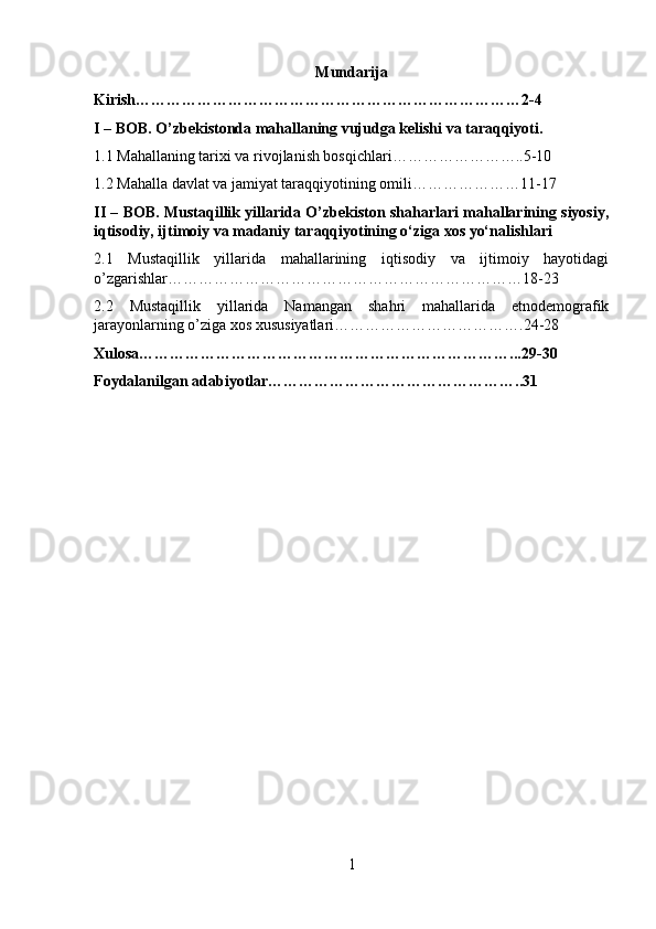 Mundarija
Kirish…………………………………………………………………2-4
I – BOB. O’zbekistonda mahallaning vujudga kelishi va taraqqiyoti.
1.1 Mahallaning tarixi va rivojlanish bosqichlari……………………..5-10
1.2 Mahalla davlat va jamiyat taraqqiyotining omili…………………11-17
II – BOB. Mustaqillik yillarida O’zbekiston shaharlari mahallarining siyosiy,
iqtisodiy, ijtimoiy va madaniy taraqqiyotining o‘ziga xos yo‘nalishlari
2.1   Mustaqillik   yillarida   mahallarining   iqtisodiy   va   ijtimoiy   hayotidagi
o’zgarishlar……………………………………………………………18-23
2.2   Mustaqillik   yillarida   Namangan   shahri   mahallarida   etnodemografik
jarayonlarning o’ziga xos xususiyatlari……………………………….24-28
Xulosa………………………………………………………………...29-30
Foydalanilgan adabiyotlar…………………………………………..31
1 