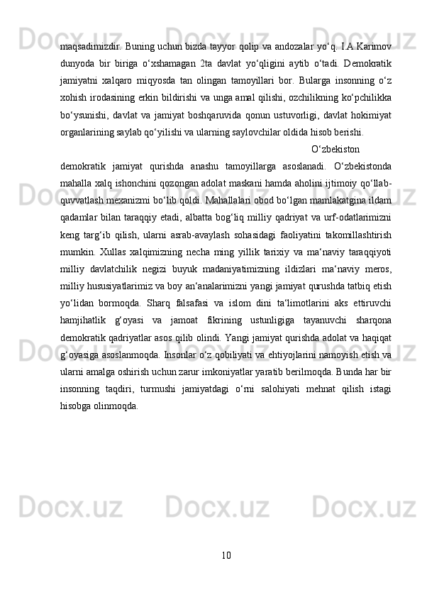 maqsadimizdir. Buning uchun bizda tayyor qolip va andozalar  yo‘q. I.A.Karimov
dunyoda   bir   biriga   o‘xshamagan   2ta   davlat   yo‘qligini   aytib   o‘tadi.   Demokratik
jamiyatni   xalqaro   miqyosda   tan   olingan   tamoyillari   bor.   Bularga   insonning   o‘z
xohish irodasining erkin bildirishi va unga amal qilishi, ozchilikning ko‘pchilikka
bo‘ysunishi,   davlat   va   jamiyat   boshqaruvida   qonun   ustuvorligi,   davlat   hokimiyat
organlarining saylab qo‘yilishi va ularning saylovchilar oldida hisob berishi. 
O‘zbekiston
demokratik   jamiyat   qurishda   anashu   tamoyillarga   asoslanadi.   O‘zbekistonda
mahalla xalq ishonchini qozongan adolat maskani hamda aholini ijtimoiy qo‘llab-
quvvatlash mexanizmi bo‘lib qoldi. Mahallalari obod bo‘lgan mamlakatgina ildam
qadamlar   bilan  taraqqiy  etadi,   albatta  bog‘liq  milliy  qadriyat   va  urf-odatlarimizni
keng   targ‘ib   qilish,   ularni   asrab-avaylash   sohasidagi   faoliyatini   takomillashtirish
mumkin.   Xullas   xalqimizning   necha   ming   yillik   tarixiy   va   ma‘naviy   taraqqiyoti
milliy   davlatchilik   negizi   buyuk   madaniyatimizning   ildizlari   ma‘naviy   meros,
milliy hususiyatlarimiz va boy an‘analarimizni yangi jamiyat qurushda tatbiq etish
yo‘lidan   bormoqda.   Sharq   falsafasi   va   islom   dini   ta‘limotlarini   aks   ettiruvchi
hamjihatlik   g‘oyasi   va   jamoat   fikrining   ustunligiga   tayanuvchi   sharqona
demokratik qadriyatlar asos qilib olindi. Yangi jamiyat qurishda adolat va haqiqat
g‘oyasiga asoslanmoqda. Insonlar o‘z qobiliyati va ehtiyojlarini namoyish etish va
ularni amalga oshirish uchun zarur imkoniyatlar yaratib berilmoqda. Bunda har bir
insonning   taqdiri,   turmushi   jamiyatdagi   o‘rni   salohiyati   mehnat   qilish   istagi
hisobga olinmoqda.
10 