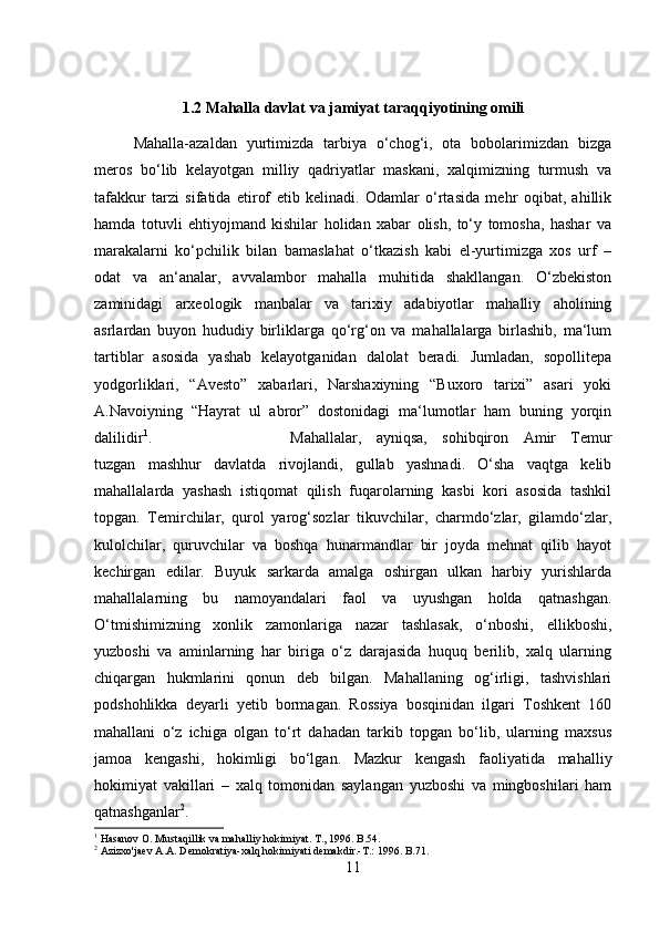 1.2 Mahalla davlat va jamiyat taraqqiyotining omili
Mahalla-azaldan   yurtimizda   tarbiya   o‘chog‘i,   ota   bobolarimizdan   bizga
meros   bo‘lib   kelayotgan   milliy   qadriyatlar   maskani,   xalqimizning   turmush   va
tafakkur   tarzi   sifatida   etirof   etib   kelinadi.   Odamlar   o‘rtasida   mehr   oqibat,   ahillik
hamda   totuvli   ehtiyojmand   kishilar   holidan   xabar   olish,   to‘y   tomosha,   hashar   va
marakalarni   ko‘pchilik   bilan   bamaslahat   o‘tkazish   kabi   el-yurtimizga   xos   urf   –
odat   va   an‘analar,   avvalambor   mahalla   muhitida   shakllangan.   O‘zbekiston
zaminidagi   arxeologik   manbalar   va   tarixiy   adabiyotlar   mahalliy   aholining
asrlardan   buyon   hududiy   birliklarga   qo‘rg‘on   va   mahallalarga   birlashib,   ma‘lum
tartiblar   asosida   yashab   kelayotganidan   dalolat   beradi.   Jumladan,   sopollitepa
yodgorliklari,   “Avesto”   xabarlari,   Narshaxiyning   “Buxoro   tarixi”   asari   yoki
A.Navoiyning   “Hayrat   ul   abror”   dostonidagi   ma‘lumotlar   ham   buning   yorqin
dalilidir 1
.  Mahallalar,   ayniqsa,   sohibqiron   Amir   Temur
tuzgan   mashhur   davlatda   rivojlandi,   gullab   yashnadi.   O‘sha   vaqtga   kelib
mahallalarda   yashash   istiqomat   qilish   fuqarolarning   kasbi   kori   asosida   tashkil
topgan.   Temirchilar,   qurol   yarog‘sozlar   tikuvchilar,   charmdo‘zlar,   gilamdo‘zlar,
kulolchilar,   quruvchilar   va   boshqa   hunarmandlar   bir   joyda   mehnat   qilib   hayot
kechirgan   edilar.   Buyuk   sarkarda   amalga   oshirgan   ulkan   harbiy   yurishlarda
mahallalarning   bu   namoyandalari   faol   va   uyushgan   holda   qatnashgan.
O‘tmishimizning   xonlik   zamonlariga   nazar   tashlasak,   o‘nboshi,   ellikboshi,
yuzboshi   va   aminlarning   har   biriga   o‘z   darajasida   huquq   berilib,   xalq   ularning
chiqargan   hukmlarini   qonun   deb   bilgan.   Mahallaning   og‘irligi,   tashvishlari
podshohlikka   deyarli   yetib   bormagan.   Rossiya   bosqinidan   ilgari   Toshkent   160
mahallani   o‘z   ichiga   olgan   to‘rt   dahadan   tarkib   topgan   bo‘lib,   ularning   maxsus
jamoa   kengashi,   hokimligi   bo‘lgan.   Mazkur   kengash   faoliyatida   mahalliy
hokimiyat   vakillari   –   xalq   tomonidan   saylangan   yuzboshi   va   mingboshilari   ham
qatnashganlar 2
. 
1
 Hasanov O. Mustaqillik va mahalliy hokimiyat. T., 1996. B.54.
2
 Azizxo'jaev A.A. Demokratiya-xalq hokimiyati demakdir.-T.: 1996. B.71.
11 