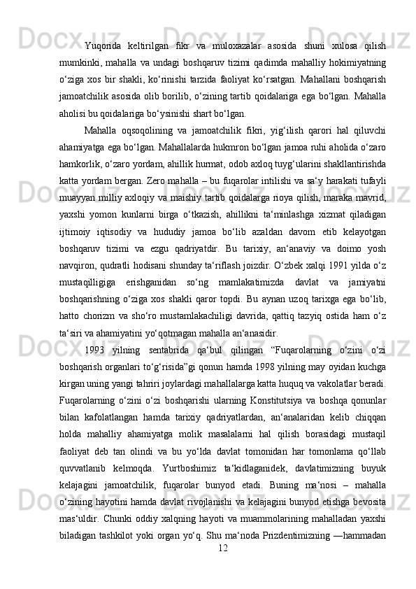 Yuqorida   keltirilgan   fikr   va   muloxazalar   asosida   shuni   xulosa   qilish
mumkinki,   mahalla   va   undagi   boshqaruv   tizimi   qadimda   mahalliy   hokimiyatning
o‘ziga   xos   bir   shakli,   ko‘rinishi   tarzida  faoliyat   ko‘rsatgan.   Mahallani   boshqarish
jamoatchilik asosida  olib borilib, o‘zining tartib qoidalariga ega bo‘lgan. Mahalla
aholisi bu qoidalariga bo‘ysinishi shart bo‘lgan. 
Mahalla   oqsoqolining   va   jamoatchilik   fikri,   yig‘ilish   qarori   hal   qiluvchi
ahamiyatga ega bo‘lgan. Mahallalarda hukmron bo‘lgan jamoa ruhi aholida o‘zaro
hamkorlik, o‘zaro yordam, ahillik hurmat, odob axloq tuyg‘ularini shakllantirishda
katta yordam bergan. Zero mahalla – bu fuqarolar intilishi va sa‘y harakati tufayli
muayyan milliy axloqiy va maishiy tartib qoidalarga rioya qilish, maraka mavrid,
yaxshi   yomon   kunlarni   birga   o‘tkazish,   ahillikni   ta‘minlashga   xizmat   qiladigan
ijtimoiy   iqtisodiy   va   hududiy   jamoa   bo‘lib   azaldan   davom   etib   kelayotgan
boshqaruv   tizimi   va   ezgu   qadriyatdir.   Bu   tarixiy,   an‘anaviy   va   doimo   yosh
navqiron, qudratli hodisani shunday ta‘riflash joizdir. O‘zbek xalqi 1991 yilda o‘z
mustaqilligiga   erishganidan   so‘ng   mamlakatimizda   davlat   va   jamiyatni
boshqarishning   o‘ziga   xos   shakli   qaror   topdi.   Bu   aynan   uzoq   tarixga   ega   bo‘lib,
hatto   chorizm   va   sho‘ro   mustamlakachiligi   davrida,   qattiq   tazyiq   ostida   ham   o‘z
ta‘siri va ahamiyatini yo‘qotmagan mahalla an‘anasidir. 
1993   yilning   sentabrida   qa‘bul   qilingan   “Fuqarolarning   o‘zini   o‘zi
boshqarish organlari to‘g‘risida”gi qonun hamda 1998 yilning may oyidan kuchga
kirgan uning yangi tahriri joylardagi mahallalarga katta huquq va vakolatlar beradi.
Fuqarolarning   o‘zini   o‘zi   boshqarishi   ularning   Konstitutsiya   va   boshqa   qonunlar
bilan   kafolatlangan   hamda   tarixiy   qadriyatlardan,   an‘analaridan   kelib   chiqqan
holda   mahalliy   ahamiyatga   molik   masalalarni   hal   qilish   borasidagi   mustaqil
faoliyat   deb   tan   olindi   va   bu   yo‘lda   davlat   tomonidan   har   tomonlama   qo‘llab
quvvatlanib   kelmoqda.   Yurtboshimiz   ta‘kidlaganidek,   davlatimizning   buyuk
kelajagini   jamoatchilik,   fuqarolar   bunyod   etadi.   Buning   ma‘nosi   –   mahalla
o‘zining hayotini hamda davlat rivojlanishi  va kelajagini bunyod etishga bevosita
mas‘uldir.   Chunki   oddiy   xalqning   hayoti   va   muammolarining   mahalladan   yaxshi
biladigan tashkilot  yoki  organ yo‘q. Shu ma‘noda Prizdentimizning ―hammadan
12 