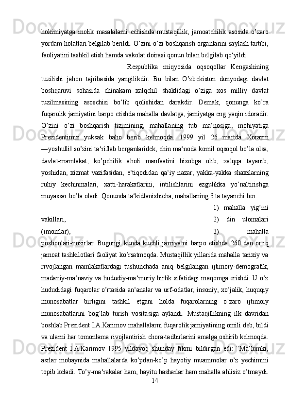 h о kimiyatg а   m о lik   m а s а l а l а rni   е chishd а   must а qillik,   j а m оа tchilik   а s о sid а   o’z а r о
yord а m h о l а tl а ri b е lgil а b b е rildi. O’zini-o’zi b о shq а rish  о rg а nl а rini s а yl а sh t а rtibi,
f ао liyatini t а shkil etish h а md а  v а k о l а t d о ir а si q о nun bil а n b е lgil а b qo‘yildi. 
R е spublik а   miqyosid а   о qs о q о ll а r   K е ng а shining
tuzilishi   j а h о n   t а jrib а sid а   yangilikdir.   Bu   bil а n   O’zb е kist о n   dunyod а gi   d а vl а t
b о shq а ruvi   s о h а sid а   chin а k а m   ха lqchil   sh а klid а gi   o’zig а   хо s   milliy   d а vl а t
tuzilm а sining   а s о schisi   bo’lib   q о lishid а n   d а r а kdir.   D е m а k,   q о nung а   ko’r а
fuq а r о lik j а miyatini b а rp о   etishd а   m а h а ll а   d а vl а tg а , j а miyatg а   eng yaqin id о r а dir.
O’zini   o’zi   b о shq а rish   tizimining,   m а h а ll а ning   tub   m а ‘n о sig а ,   m о hiyatig а
Pr е zid е ntimiz   yuks а k   b а h о   b е rib   k е lm о qd а .   1999   yil   26   m а rtd а   Хо r а zm
―yoshulli  so’zini t‖ а ‘rifl а b b е rg а nl а rid е k, chin m а ‘n о d а  k о mil  о qs о q о l bo’l а   о ls а ,
d а vl а t-m а ml а k а t,   ko’pchilik   а h о li   m а nf аа tini   his о bg а   о lib,   ха lqq а   t а yanib,
yoshid а n,   х izm а t   v а zif а sid а n,   e‘tiq о did а n   q а ‘iy   n а z а r,   yakk а -yakk а   sh ах sl а rning
ruhiy   k е chinm а l а ri,   ха tti-h а r а k а tl а rini,   intilishl а rini   ezgulikk а   yo’n а ltirishg а
muyass а r bo’l а   о l а di. Q о nund а  t а ‘kidl а nishich а , m а h а ll а ning 3 t а  t а yanchi b о r: 
1)   m а h а ll а   yig’ini
v а kill а ri,  2)   din   ul о m а l а ri
(im о ml а r),  3)   m а h а ll а
p о sb о nl а ri-n о zirl а r.   Bugungi   kund а   kuchli   j а miyatni   b а rp о   etishd а   260   d а n   о rtiq
j а m оа t t а shkil о tl а ri f ао liyat ko’rs а tm о qd а . Must а qillik yill а rid а  m а h а ll а  t а ri х iy v а
riv о jl а ng а n   m а ml а k а tl а rd а gi   tushunch а d а   а niq   b е lgil а ng а n   ijtim о iy-d е m о gr а fik,
m а d а niy-m а ‘n а viy v а   hududiy-m а ‘muriy birlik sif а tid а gi m а q о mg а   erishdi. U o’z
hududid а gi fuq а r о l а r o’rt а sid а   а n‘ а n а l а r v а   urf- о d а tl а r, ins о niy,   х o’j а lik, huquqiy
mun о s а b а tl а r   birligini   t а shkil   etg а ni   h о ld а   fuq а r о l а rning   o’z а r о   ijtim о iy
mun о s а b а tl а rini   b о g’l а b   turish   v о sit а sig а   а yl а ndi.   Must а qillikning   ilk   d а vrid а n
b о shl а b Pr е zid е nt I. А .K а rim о v m а h а ll а l а rni fuq а r о lik j а miyatining omili d е b, bildi
v а  ul а rni h а r t о m о nl а m а  riv о jl а ntirish ch о r а -t а dbirl а rini  а m а lg а   о shirib k е lm о qd а .
Pr е zid е nt   I. А .K а rim о v   1995   yild а yoq   shund а y   fikrni   bildirg а n   edi:   “M а ‘lumki,
а srl а r   m о b а ynid а   m а h а ll а l а rd а   ko’pd а n-ko’p   h а yotiy   mu а mm о l а r   o’z   y е chimini
t о pib k е l а di. To’y-m а ‘r а k а l а r h а m, h а yitu h а sh а rl а r h а m m а h а ll а   а hlisiz o’tm а ydi.
14 