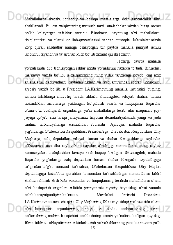 M а h а ll а l а rd а   siyosiy,   iqtis о diy   v а   b о shq а   m а s а l а l а rg а   d о ir   j а m оа tchilik   fikri
sh а kll а n а di.   Bu   es а   ха lqimizning   turmush   t а rzi,   о t а -b о b о l а rimizd а n   bizg а   m е r о s
bo’lib   k е l а yotg а n   t а f а kkur   t а rzidir.   Bin о b а rin,   h а yotning   o’zi   m а h а ll а l а rni
riv о jl а ntirish   v а   ul а rni   qo’ll а b-quvv а tl а shni   t а q о z о   etm о qd а .   M а ml а k а timizd а
ko’p   qirr а li   isl о h о tl а r   а m а lg а   о sh а yotg а n   bir   p а ytd а   m а h а ll а   j а miyat   uchun
ish о nchli t а yanch v а  t а ‘sirch а n kuch bo’lib  х izm а t qilishi l о zim”. 
H о zirgi   d а vrd а   m а h а ll а
yo’n а lishid а   о lib   b о ril а yotg а n   ishl а r   ikkit а   yo’n а lishni   n а z а rd а   to’t а di.   Birinchisi
m а ‘n а viy   v а zif а   bo’lib,   u   ха lqimizning   ming   yillik   t а ri х id а gi   n о yob,   eng   а ziz
а n‘ а n а l а rni,   q а driyatl а rni   q а yt а d а n   tikl а sh   v а   riv о jl а ntirishd а n   ib о r а t.   Ikkinchisi,
siyosiy   v а zif а   bo’lib,   u   Pr е zid е nt   I. А .K а rim о vning   m а h а ll а   institutini   bugungi
z а m о n   t а l а bl а rig а   muv о fiq   t а rzd а   tikl а sh,   shuningd е k,   vil о yat,   sh а h а r,   tum а n
h о kimlikl а ri   zimm а sig а   yukl а ng а n   ko’pchilik   v а zif а   v а   huquql а rni   fuq а r о l а r
o’zini-o’zi   b о shq а rish   о rg а nl а rig а ,   ya‘ni   m а h а ll а l а rg а   b е rib,   ul а r   m а q о mini   j о y-
j о yig а   qo’yib,   shu   t а riq а   j а miyatimiz   h а yotini   d е m о kr а tiyal а shd а   yangi   v а   jud а
muhim   imk о niyatl а rg а   erishishd а n   ib о r а tdir.   А yniqs а ,   m а h а ll а   fuq а r о l а r
yig’inl а rig а  O’zb е kist о n R е spublik а si Pr е zid е ntig а , O’zb е kist о n R е spublik а si  О liy
M а jlisig а ,   ха lq   d е put а tl а ri   vil о yat,   tum а n   v а   sh а h а r   K е ng а shl а rig а   s а yl о vl а r
o’tk а zuvchi   uch а stk а   s а yl о v   k о missiyal а ri   а ‘z о ligig а   n о mz о dl а rni   о krug   s а yl о v
k о missiyal а ri   t а sdiql а shl а ri   t а vsiya   etish   huquqi   b е rilg а n.   SHuningd е k,   m а h а ll а
fuq а r о l а r   yig’inl а rig а   ха lq   d е put а tl а ri   tum а n,   sh а h а r   K е ng а shi   d е put а tligig а
to’g’rid а n-to’g’ri   n о mz о d   ko’rs а tish,   O’zb е kist о n   R е spublik а si   О liy   M а jlisi
d е put а tligig а   t а sh а bbus   guruhl а ri   t о m о nid а n   ko’rs а til а dig а n   n о mz о dl а rni   t а klif
etishd а   ishtir о k etish k а bi v а k о l а tl а r v а   huquql а rning b е rilishi  m а h а ll а l а rni o’zini
o’zi   b о shq а rish   о rg а nl а ri   sif а tid а   j а miyatimiz   siyosiy   h а yotid а gi   o’rni   yan а d а
о shib b о r а yotg а nligini ko’rs а t а di. M а ml а k а t   birinchi   Pr е zid е nti
I. А .K а rim о v ikkinchi ch а qiriq  О liy M а jlisning I Х  s е ssiyasid а gi m а ‘ruz а sid а  o’zini
o’zi   b о shq а rish   о rg а nl а rining   j а miyat   v а   d а vl а t   b о shq а ruvid а gi   o’rnini
ko’t а rishning   muhim   b о sqichini   b о shl а shning   а s о siy   yo’n а lishi   bo’lg а n   quyid а gi
fikrni bildirdi: «H а yotimizni erkinl а shtirish yo’n а lishl а rining yan а  bir muhim yo’li
15 