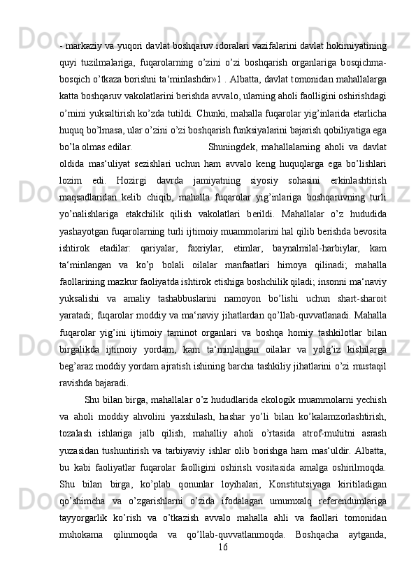 - m а rk а ziy v а  yuq о ri d а vl а t b о shq а ruv id о r а l а ri v а zif а l а rini d а vl а t h о kimiyatining
quyi   tuzilm а l а rig а ,   fuq а r о l а rning   o’zini   o’zi   b о shq а rish   о rg а nl а rig а   b о sqichm а -
b о sqich o’tk а z а  b о rishni t а ‘minl а shdir»1 .   А lb а tt а , d а vl а t t о m о nid а n m а h а ll а l а rg а
k а tt а  b о shq а ruv v а k о l а tl а rini b е rishd а   а vv а l о , ul а rning  а h о li f ао lligini  о shirishd а gi
o’rnini yuks а ltirish ko’zd а   tutildi. Chunki, m а h а ll а   fuq а r о l а r yig’inl а rid а   е t а rlich а
huquq bo’lm а s а , ul а r o’zini o’zi b о shq а rish funksiyal а rini b а j а rish q о biliyatig а  eg а
bo’l а   о lm а s edil а r.  Shuningd е k,   m а h а ll а l а rning   а h о li   v а   d а vl а t
о ldid а   m а s‘uliyat   s е zishl а ri   uchun   h а m   а vv а l о   k е ng   huquql а rg а   eg а   bo’lishl а ri
l о zim   edi.   H о zirgi   d а vrd а   j а miyatning   siyosiy   s о h а sini   erkinl а shtirish
m а qs а dl а rid а n   k е lib   chiqib,   m а h а ll а   fuq а r о l а r   yig’inl а rig а   b о shq а ruvning   turli
yo’n а lishl а rig а   е t а kchilik   qilish   v а k о l а tl а ri   b е rildi.   M а h а ll а l а r   o’z   hududid а
yash а yotg а n fuq а r о l а rning turli ijtim о iy mu а mm о l а rini h а l qilib b е rishd а   b е v о sit а
ishtir о k   et а dil а r:   q а riyal а r,   f ах riyl а r,   е timl а r,   b а yn а lmil а l-h а rbiyl а r,   k а m
t а ‘minl а ng а n   v а   ko’p   b о l а li   о il а l а r   m а nf аа tl а ri   him о ya   qilin а di;   m а h а ll а
f ао ll а rining m а zkur f ао liyatd а  ishtir о k etishig а  b о shchilik qil а di; ins о nni m а ‘n а viy
yuks а lishi   v а   а m а liy   t а sh а bbusl а rini   n а m о yon   bo’lishi   uchun   sh а rt-sh а r о it
yar а t а di; fuq а r о l а r m о ddiy v а   m а ‘n а viy jih а tl а rd а n qo’ll а b-quvv а tl а n а di. M а h а ll а
fuq а r о l а r   yig’ini   ijtim о iy   t а min о t   о rg а nl а ri   v а   b о shq а   h о miy   t а shkil о tl а r   bil а n
birg а likd а   ijtim о iy   yord а m,   k а m   t а ‘minl а ng а n   о il а l а r   v а   yolg’iz   kishil а rg а
b е g’ а r а z m о ddiy yord а m   а jr а tish ishining b а rch а  t а shkiliy jih а tl а rini o’zi must а qil
r а vishd а  b а j а r а di. 
Shu bil а n birg а , m а h а ll а l а r o’z hududl а rid а   ek о l о gik mu а mm о l а rni y е chish
v а   а h о li   m о ddiy   а hv о lini   ya х shil а sh,   h а sh а r   yo’li   bil а n   ko’k а l а mz о rl а shtirish,
t о z а l а sh   ishl а rig а   j а lb   qilish,   m а h а lliy   а h о li   o’rt а sid а   а tr о f-muhitni   а sr а sh
yuz а sid а n   tushuntirish   v а   t а rbiyaviy   ishl а r   о lib   b о rishg а   h а m   m а s‘uldir.   А lb а tt а ,
bu   k а bi   f ао liyatl а r   fuq а r о l а r   f ао lligini   о shirish   v о sit а sid а   а m а lg а   о shirilm о qd а .
Shu   bil а n   birg а ,   ko’pl а b   q о nunl а r   l о yih а l а ri,   K о nstitutsiyag а   kiritil а dig а n
qo’shimch а   v а   o’zg а rishl а rni   o’zid а   if о d а l а g а n   umum ха lq   r е f е r е nduml а rig а
t а yyorg а rlik   ko’rish   v а   o’tk а zish   а vv а l о   m а h а ll а   а hli   v а   f ао ll а ri   t о m о nid а n
muh о k а m а   qilinm о qd а   v а   qo’ll а b-quvv а tl а nm о qd а .   B о shq а ch а   а ytg а nd а ,
16 