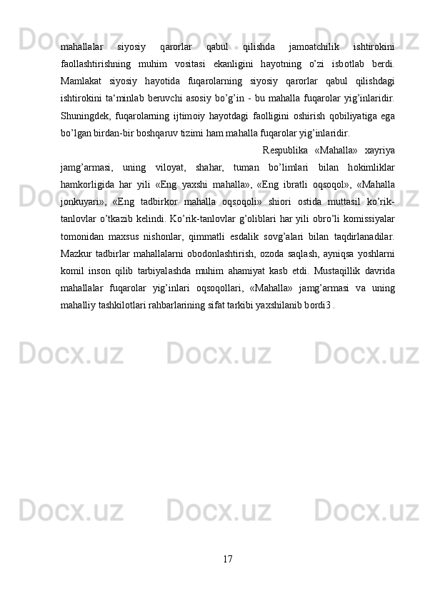 m а h а ll а l а r   siyosiy   q а r о rl а r   q а bul   qilishd а   j а m оа tchilik   ishtir о kini
f ао ll а shtirishning   muhim   v о sit а si   ek а nligini   h а yotning   o’zi   isb о tl а b   b е rdi.
M а ml а k а t   siyosiy   h а yotid а   fuq а r о l а rning   siyosiy   q а r о rl а r   q а bul   qilishd а gi
ishtir о kini   t а ‘minl а b   b е ruvchi   а s о siy   bo’g’in   -   bu   m а h а ll а   fuq а r о l а r   yig’inl а ridir.
Shuningd е k,   fuq а r о l а rning   ijtim о iy   h а yotd а gi   f ао lligini   о shirish   q о biliyatig а   eg а
bo’lg а n bird а n-bir b о shq а ruv tizimi h а m m а h а ll а  fuq а r о l а r yig’inl а ridir. 
R е spublik а   «M а h а ll а »   ха yriya
j а mg’ а rm а si,   uning   vil о yat,   sh а h а r,   tum а n   bo’liml а ri   bil а n   h о kimlikl а r
h а mk о rligid а   h а r   yili   «Eng   ya х shi   m а h а ll а »,   «Eng   ibr а tli   о qs о q о l»,   «M а h а ll а
j о nkuyari»,   «Eng   t а dbirk о r   m а h а ll а   о qs о q о li»   shi о ri   о stid а   mutt а sil   ko’rik-
t а nl о vl а r  o’tk а zib k е lindi. Ko’rik-t а nl о vl а r  g’ о libl а ri   h а r  yili   о bro’li  k о missiyal а r
t о m о nid а n   m ах sus   nish о nl а r,   qimm а tli   esd а lik   s о vg’ а l а ri   bil а n   t а qdirl а n а dil а r.
M а zkur   t а dbirl а r   m а h а ll а l а rni   о b о d о nl а shtirish,   о z о d а   s а ql а sh,   а yniqs а   yoshl а rni
k о mil   ins о n   qilib   t а rbiyal а shd а   muhim   а h а miyat   k а sb   etdi.   Must а qillik   d а vrid а
m а h а ll а l а r   fuq а r о l а r   yig’inl а ri   о qs о q о ll а ri,   «M а h а ll а »   j а mg’ а rm а si   v а   uning
m а h а lliy t а shkil о tl а ri r а hb а rl а rining sif а t t а rkibi ya х shil а nib b о rdi3 .
17 