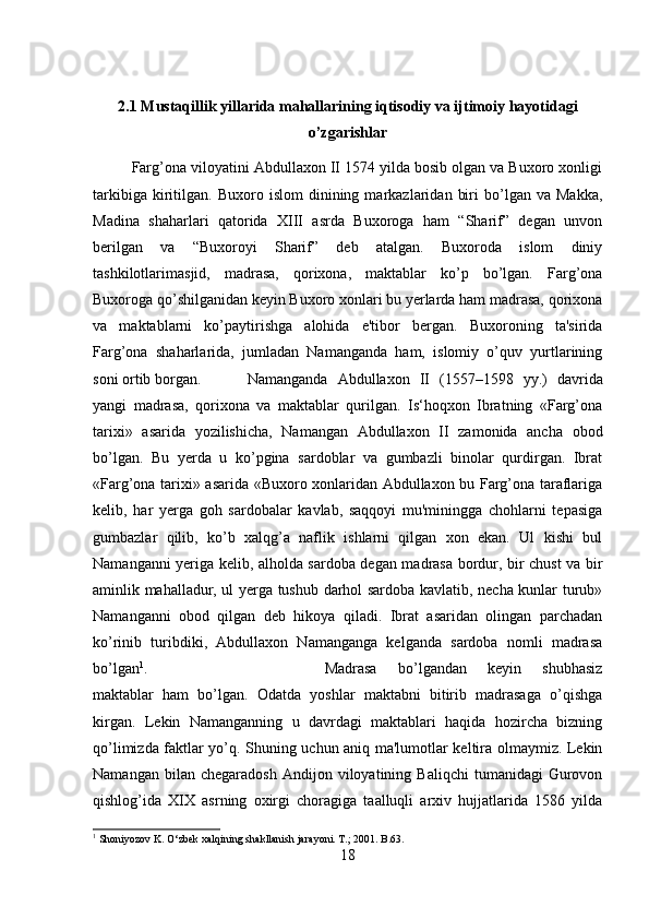 2.1 Mustaqillik yillarida mahallarining iqtisodiy va ijtimoiy hayotidagi
o’zgarishlar
Farg’ona viloyatini Abdullaxon II 1574 yilda bosib olgan va Buxoro xonligi
tarkibiga   kiritilgan.   Buxoro  islom   dinining  markazlaridan   biri   bo’lgan   va  Makka,
Madina   shaharlari   qatorida   XIII   asrda   Buxoroga   ham   “Sharif”   degan   unvon
berilgan   va   “Buxoroyi   Sharif”   deb   atalgan.   Buxoroda   islom   diniy
tashkilotlarimasjid,   madrasa,   qorixona,   maktablar   ko’p   bo’lgan.   Farg’ona
Buxoroga qo’shilganidan keyin Buxoro xonlari bu yerlarda ham madrasa, qorixona
va   maktablarni   ko’paytirishga   alohida   e'tibor   bergan.   Buxoroning   ta'sirida
Farg’ona   shaharlarida,   jumladan   Namanganda   ham,   islomiy   o’quv   yurtlarining
soni ortib borgan. Namanganda   Abdullaxon   II   (1557–1598   yy.)   davrida
yangi   madrasa,   qorixona   va   maktablar   qurilgan.   Is‘hoqxon   Ibratning   «Farg’ona
tarixi»   asarida   yozilishicha,   Namangan   Abdullaxon   II   zamonida   ancha   obod
bo’lgan.   Bu   yerda   u   ko’pgina   sardoblar   va   gumbazli   binolar   qurdirgan.   Ibrat
«Farg’ona tarixi» asarida «Buxoro xonlaridan Abdullaxon bu Farg’ona taraflariga
kelib,   har   yerga   goh   sardobalar   kavlab,   saqqoyi   mu'miningga   chohlarni   tepasiga
gumbazlar   qilib,   ko’b   xalqg’a   naflik   ishlarni   qilgan   xon   ekan.   Ul   kishi   bul
Namanganni yeriga kelib, alholda sardoba degan madrasa bordur, bir chust va bir
aminlik mahalladur, ul yerga tushub darhol sardoba kavlatib, necha kunlar turub»
Namanganni   obod   qilgan   deb   hikoya   qiladi.   Ibrat   asaridan   olingan   parchadan
ko’rinib   turibdiki,   Abdullaxon   Namanganga   kelganda   sardoba   nomli   madrasa
bo’lgan 1
.  Madrasa   bo’lgandan   keyin   shubhasiz
maktablar   ham   bo’lgan.   Odatda   yoshlar   maktabni   bitirib   madrasaga   o’qishga
kirgan.   Lekin   Namanganning   u   davrdagi   maktablari   haqida   hozircha   bizning
qo’limizda faktlar yo’q. Shuning uchun aniq ma'lumotlar keltira olmaymiz. Lekin
Namangan   bilan  chegaradosh   Andijon   viloyatining  Baliqchi   tumanidagi   Gurovon
qishlog’ida   XIX   asrning   oxirgi   choragiga   taalluqli   arxiv   hujjatlarida   1586   yilda
1
 Shoniyozov K. O‘zbek xalqining shakllanish jarayoni. T.; 2001. B.63.
18 