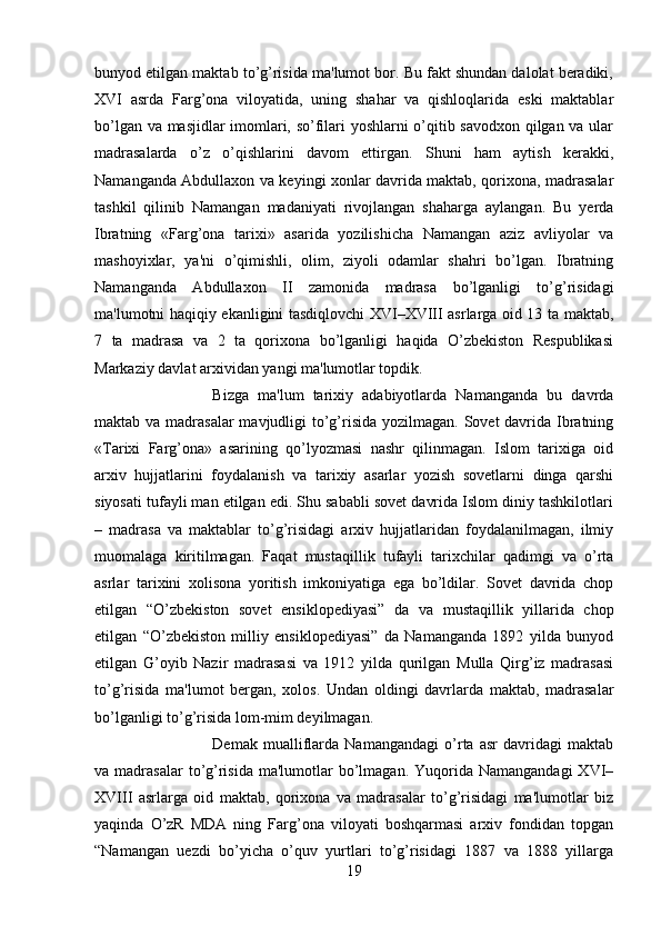 bunyod etilgan maktab to’g’risida ma'lumot bor. Bu fakt shundan dalolat beradiki,
XVI   asrda   Farg’ona   viloyatida,   uning   shahar   va   qishloqlarida   eski   maktablar
bo’lgan va masjidlar imomlari, so’filari yoshlarni o’qitib savodxon qilgan va ular
madrasalarda   o’z   o’qishlarini   davom   ettirgan.   Shuni   ham   aytish   kerakki,
Namanganda Abdullaxon va keyingi xonlar davrida maktab, qorixona, madrasalar
tashkil   qilinib   Namangan   madaniyati   rivojlangan   shaharga   aylangan.   Bu   yerda
Ibratning   «Farg’ona   tarixi»   asarida   yozilishicha   Namangan   aziz   avliyolar   va
mashoyixlar,   ya'ni   o’qimishli,   olim,   ziyoli   odamlar   shahri   bo’lgan.   Ibratning
Namanganda   Abdullaxon   II   zamonida   madrasa   bo’lganligi   to’g’risidagi
ma'lumotni haqiqiy ekanligini tasdiqlovchi XVI–XVIII asrlarga oid 13 ta maktab,
7   ta   madrasa   va   2   ta   qorixona   bo’lganligi   haqida   O’zbekiston   Respublikasi
Markaziy davlat arxividan yangi ma'lumotlar topdik. 
Bizga   ma'lum   tarixiy   adabiyotlarda   Namanganda   bu   davrda
maktab va madrasalar  mavjudligi to’g’risida yozilmagan. Sovet  davrida Ibratning
«Tarixi   Farg’ona»   asarining   qo’lyozmasi   nashr   qilinmagan.   Islom   tarixiga   oid
arxiv   hujjatlarini   foydalanish   va   tarixiy   asarlar   yozish   sovetlarni   dinga   qarshi
siyosati tufayli man etilgan edi. Shu sababli sovet davrida Islom diniy tashkilotlari
–   madrasa   va   maktablar   to’g’risidagi   arxiv   hujjatlaridan   foydalanilmagan,   ilmiy
muomalaga   kiritilmagan.   Faqat   mustaqillik   tufayli   tarixchilar   qadimgi   va   o’rta
asrlar   tarixini   xolisona   yoritish   imkoniyatiga   ega   bo’ldilar.   Sovet   davrida   chop
etilgan   “O’zbekiston   sovet   ensiklopediyasi”   da   va   mustaqillik   yillarida   chop
etilgan   “O’zbekiston   milliy   ensiklopediyasi”   da   Namanganda   1892   yilda   bunyod
etilgan   G’oyib   Nazir   madrasasi   va   1912   yilda   qurilgan   Mulla   Qirg’iz   madrasasi
to’g’risida   ma'lumot   bergan,   xolos.   Undan   oldingi   davrlarda   maktab,   madrasalar
bo’lganligi to’g’risida lom-mim deyilmagan. 
Demak   mualliflarda   Namangandagi   o’rta   asr   davridagi   maktab
va madrasalar  to’g’risida  ma'lumotlar  bo’lmagan.  Yuqorida  Namangandagi   XVI–
XVIII   asrlarga   oid   maktab,   qorixona   va   madrasalar   to’g’risidagi   ma'lumotlar   biz
yaqinda   O’zR   MDA   ning   Farg’ona   viloyati   boshqarmasi   arxiv   fondidan   topgan
“Namangan   uezdi   bo’yicha   o’quv   yurtlari   to’g’risidagi   1887   va   1888   yillarga
19 